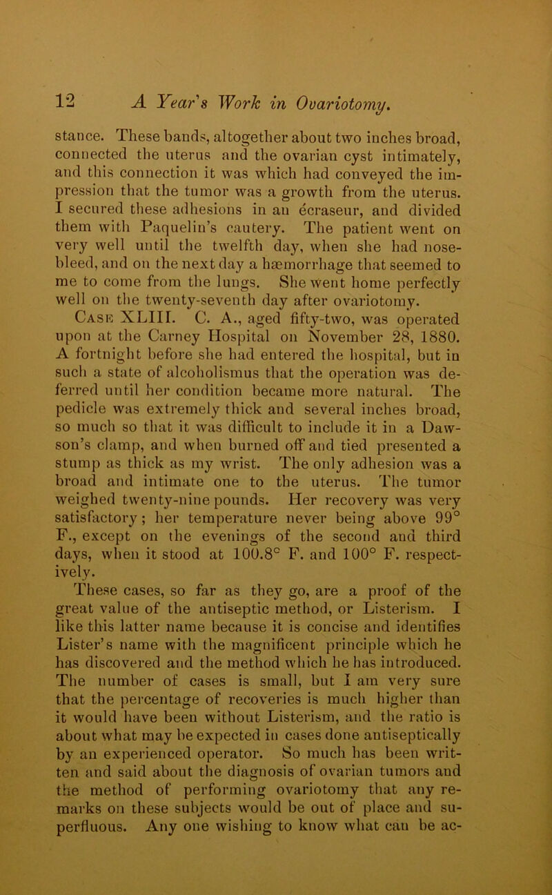 stance. These bands, altogether about two inches broad, connected the uterus and the ovarian cyst intimately, and this connection it was which had conveyed the im- pression that the tumor was a growth from the uterus. I secured these adhesions in an ecraseur, and divided them with Paquelin’s cautery. The patient went on very well until the twelfth day, when she had nose- bleed, and on the next day a haemorrhage that seemed to me to come from the lungs. She went home perfectly well on the twenty-seventh day after ovariotomy. Cask XLIIL C. A., aged fifty-two, was operated upon at the Carney Hospital on November 28, 1880. A fortnight before she had entered the hospital, but in such a state of alcoholismus that the operation was de- ferred until her condition became more natural. The pedicle was extremely thick and several inches broad, so much so that it was difficult to include it in a Daw- son’s clamp, and when burned off and tied presented a stump as thick as my wrist. The only adhesion was a broad and intimate one to the uterus. The tumor weighed twenty-nine pounds. Her recovery was very satisfactory; her temperature never being above 99° F., except on the evenings of the second and third days, when it stood at 100.8° F. and 100° F. respect- ively. These cases, so far as they go, are a proof of the great value of the antiseptic method, or Listerism. I like this latter name because it is concise and identifies Lister’s name with the magnificent principle which he has discovered and the method which he has introduced. The number of cases is small, but I am very sure that the percentage of recoveries is much higher than it would have been without Listerism, and the ratio is about what may be expected in cases done antiseptically by an experienced operator. So much has been writ- ten and said about the diagnosis of ovarian tumors and the method of performing ovariotomy that any re- marks on these subjects would be out of place and su- perfluous. Any one wishing to know what can be ac-