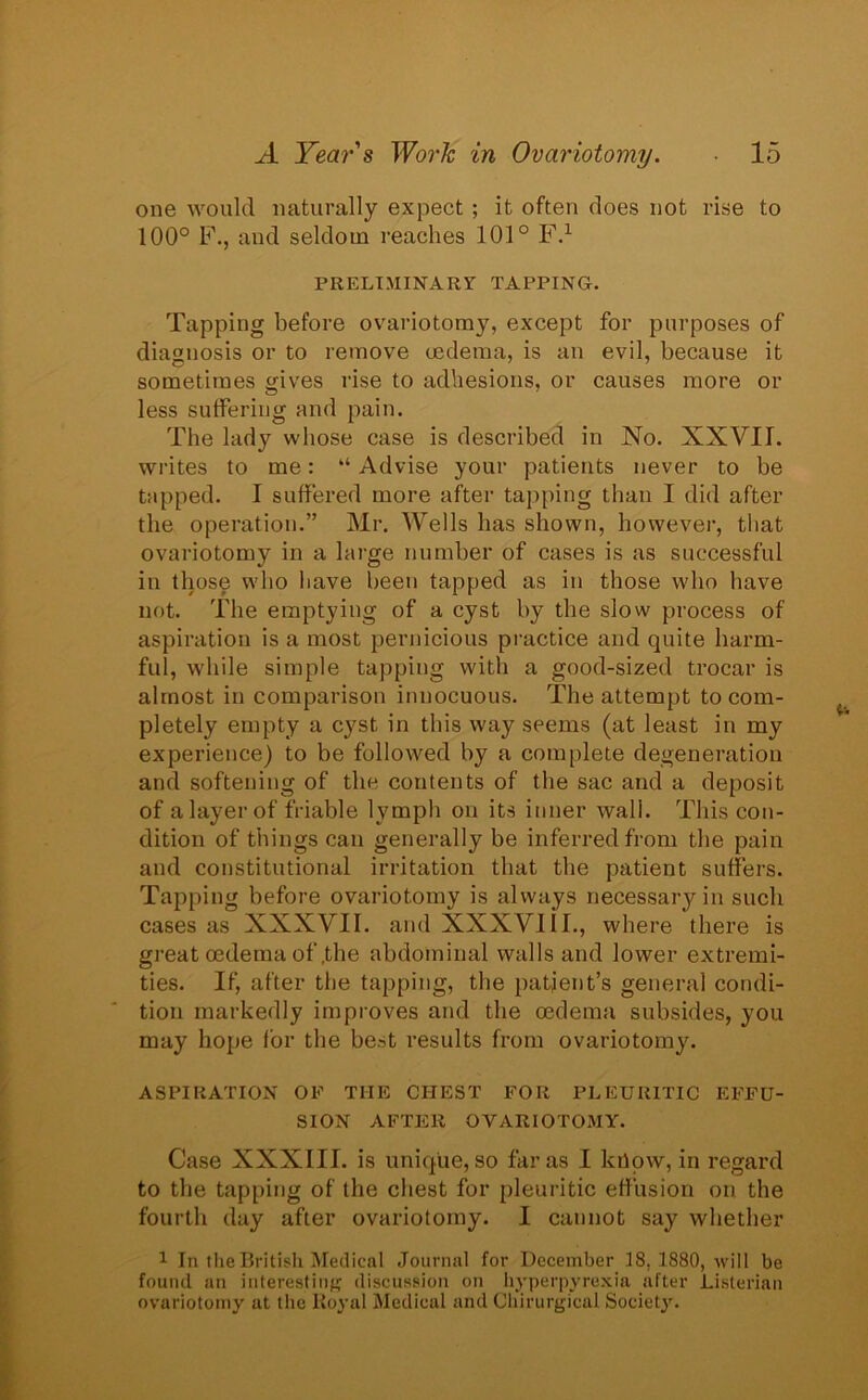 one would naturally expect ; it often does not rise to 100° F., and seldom reaches 101° F.1 PRELIMINARY TAPPING. Tapping before ovariotomy, except for purposes of diagnosis or to remove oedema, is an evil, because it sometimes gives rise to adhesions, or causes more or less suffering and pain. The lady whose case is described in No. XXVII. writes to me: “ Advise your patients never to be tapped. I suffered more after tapping than I did after the operation.” Mr. Wells has shown, however, that ovariotomy in a large number of cases is as successful in those who have been tapped as in those who have not. The emptying of a cyst by the slow process of aspiration is a most pernicious practice and quite harm- ful, while simple tapping with a good-sized trocar is almost in comparison innocuous. The attempt to com- pletely empty a cyst in this way seems (at least in my experience) to be followed by a complete degeneration and softening of the contents of the sac and a deposit of a layer of friable lymph on its inner wall. This con- dition of things can generally be inferred from the pain and constitutional irritation that the patient suffers. Tapping before ovariotomy is always necessary in such cases as XXXVII. and XXXVIII., where there is great oedema of,the abdominal walls and lower extremi- ties. If, after the tapping, the patient’s general condi- tion markedly improves and the oedema subsides, you may hope for the best results from ovariotomy. ASPIRATION OF THE CHEST FOR PLEURITIC EFFU- SION AFTER OVARIOTOMY. Case XXXIII. is unique, so far as I lalow, in regard to the tapping of the chest for pleuritic effusion on the fourth day after ovariotomy. I cannot say whether 1 In the British Medical Journal for December 18. 1880, will be found an interesting discussion on hyperpyrexia after Listerian ovariotomy at the Royal Medical and Chirurgical Society.