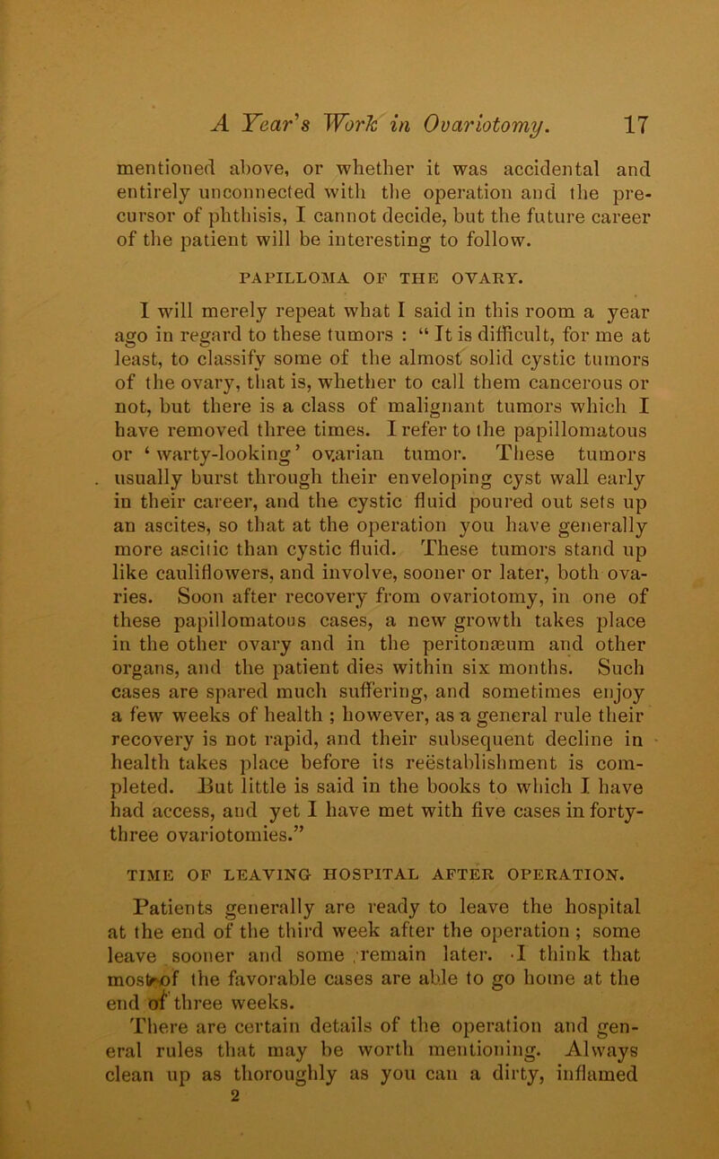 mentioned above, or whether it was accidental and entirely unconnected with the operation and the pre- cursor of phthisis, I cannot decide, but the future career of the patient will be interesting to follow. PAPILLOMA OF THE OVARY. I will merely repeat what I said in this room a year ago in regard to these tumors : “ It is difficult, for me at least, to classify some of the almost solid cystic tumors of the ovary, that is, whether to call them cancerous or not, but there is a class of malignant tumors which I have removed three times. I refer to the papillomatous or ‘warty-looking’ ov.arian tumor. These tumors usually burst through their enveloping cyst wall early in their career, and the cystic fluid poured out sets up an ascites, so that at the operation you have generally more ascitic than cystic fluid. These tumors stand up like cauliflowers, and involve, sooner or later, both ova- ries. Soon after recovery from ovariotomy, in one of these papillomatous cases, a new growth takes place in the other ovary and in the peritonasum and other organs, and the patient dies within six months. Such cases are spared much suffering, and sometimes enjoy a few weeks of health ; however, as a general rule their recovery is not rapid, and their subsequent decline in health takes place before its reestablishment is com- pleted. But little is said in the books to which I have had access, and yet I have met with five cases in forty- three ovariotomies.” TIME OF LEAVING HOSPITAL AFTER OPERATION. Patients generally are ready to leave the hospital at the end of the third week after the operation ; some leave sooner and some remain later. I think that mos>of the favorable cases are able to go home at the end at three weeks. There are certain details of the operation and gen- eral rules that may be worth mentioning. Always clean up as thoroughly as you can a dirty, inflamed 2