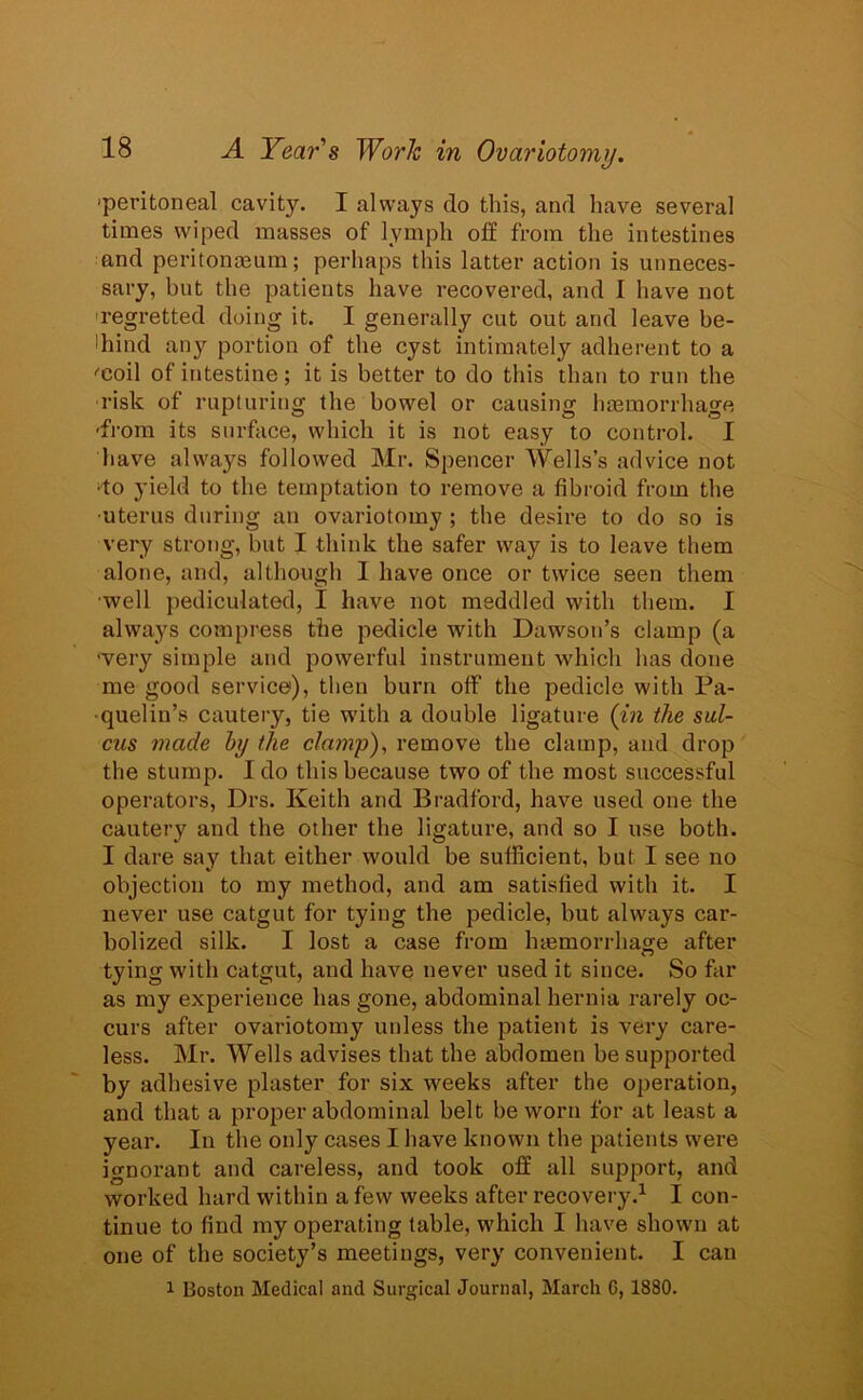 'peritoneal cavity. I always do this, and have several times wiped masses of lymph off from the intestines and peritonaeum; perhaps this latter action is unneces- sary, but the patients have recovered, and I have not regretted doing it. I generally cut out and leave be- hind any portion of the cyst intimately adherent to a ■'coil of intestine; it is better to do this than to run the risk of rupturing the bowel or causing haemorrhage -from its surface, which it is not easy to control. I have always followed Mr. Spencer Wells’s advice not •to yield to the temptation to remove a fibroid from the ■uterus during an ovariotomy ; the desire to do so is very strong, but I think the safer way is to leave them alone, and, although 1 have once or twice seen them ■well pediculated, I have not meddled with them. I always compress the pedicle with Dawson’s clamp (a •very simple and powerful instrument which has done me good service), then burn off the pedicle with Pa- quelin’s cautery, tie with a double ligature (in the sul- cus made by the clamp), remove the clamp, and drop the stump. I do this because two of the most successful operators, Drs. Keith and Bradford, have used one the cautery and the other the ligature, and so I use both. I dare say that either would be sufficient, but I see no objection to my method, and am satisfied with it. I never use catgut for tying the pedicle, but always car- bolized silk. I lost a case from haemorrhage after tying with catgut, and have never used it since. So far as my experience has gone, abdominal hernia rarely oc- curs after ovariotomy unless the patient is very care- less. Mr. Wells advises that the abdomen be supported by adhesive plaster for six weeks after the operation, and that a proper abdominal belt be worn for at least a year. In the only cases I have known the patients were ignorant and careless, and took off all support, and worked hard within a few weeks after recovery.1 I con- tinue to find my operating table, which I have shown at one of the society’s meetings, very convenient. I can