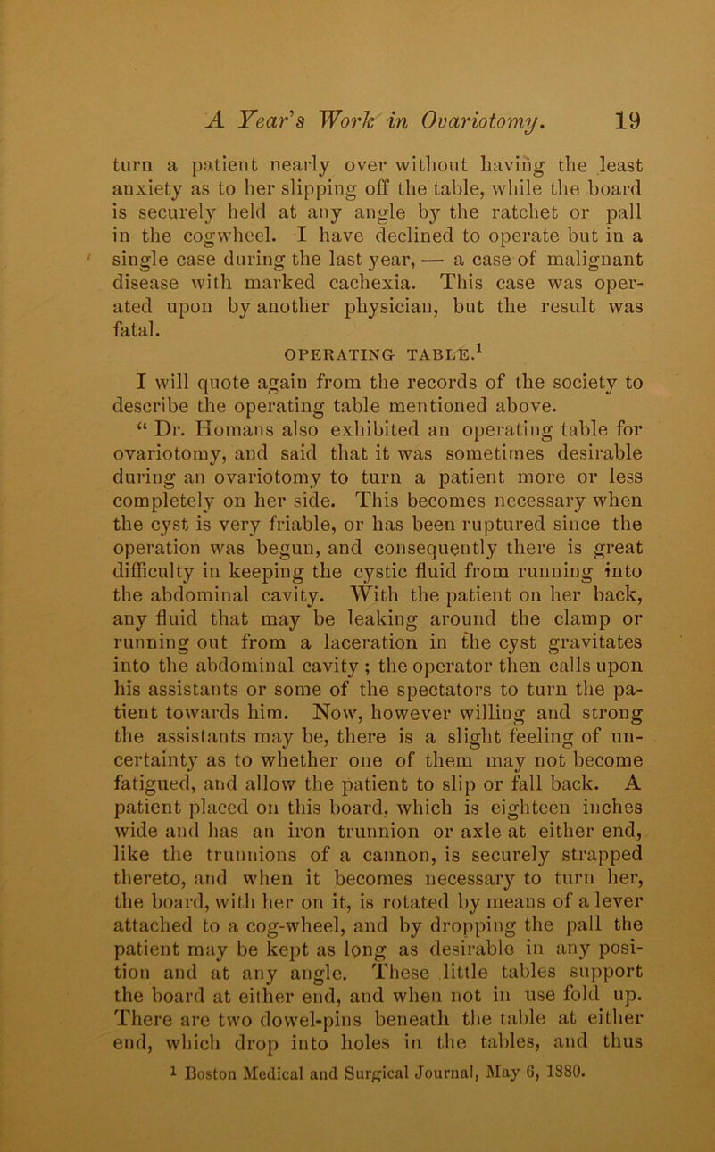 turn a patient nearly over without having the least anxiety as to her slipping off the table, while the board is securely held at any angle by the ratchet or pall in the cogwheel. I have declined to operate but in a single case during the last year, — a case of malignant disease with marked cachexia. This case was oper- ated upon by another physician, but the result was fatal. OPERATING TABLE.1 I will quote again from the records of the society to describe the operating table mentioned above. “ Dr. Homans also exhibited an operating table for ovariotomy, and said that it was sometimes desirable during an ovariotomy to turn a patient more or less completely on her side. This becomes necessary when the cyst is very friable, or has been ruptured since the operation was begun, and consequently there is great difficulty in keeping the cystic fluid from running into the abdominal cavity. With the patient on her back, any fluid that may be leaking around the clamp or running out from a laceration in the cyst gravitates into the abdominal cavity ; the operator then calls upon his assistants or some of the spectators to turn the pa- tient towards him. Now, however willing and strong the assistants may he, there is a slight feeling of un- certainty as to whether one of them may not become fatigued, and allow the patient to slip or fall back. A patient placed on this board, which is eighteen inches wide and has an iron trunnion or axle at either end, like the trunnions of a cannon, is securely strapped thereto, and when it becomes necessary to turn her, the board, with her on it, is rotated by means of a lever attached to a cog-wheel, and by dropping the pall the patient may be kept as long as desirable in any posi- tion and at any angle. These little tables support the board at either end, and when not in use fold up. There are two dowel-pins beneath the table at either end, which drop into holes in the tables, and thus