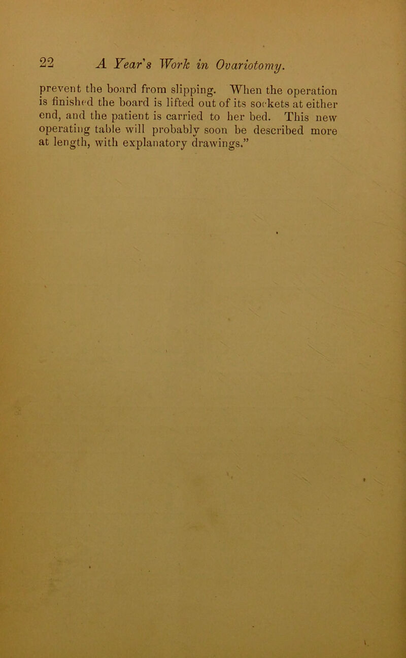 99 Zj i -4 Year's Work in Ovariotomy. prevent the board from slipping. When the operation is finished the board is lifted out of its sockets at either end, and the patient is carried to her bed. This new operating table will probably soon be described more at length, with explanatory drawings.”