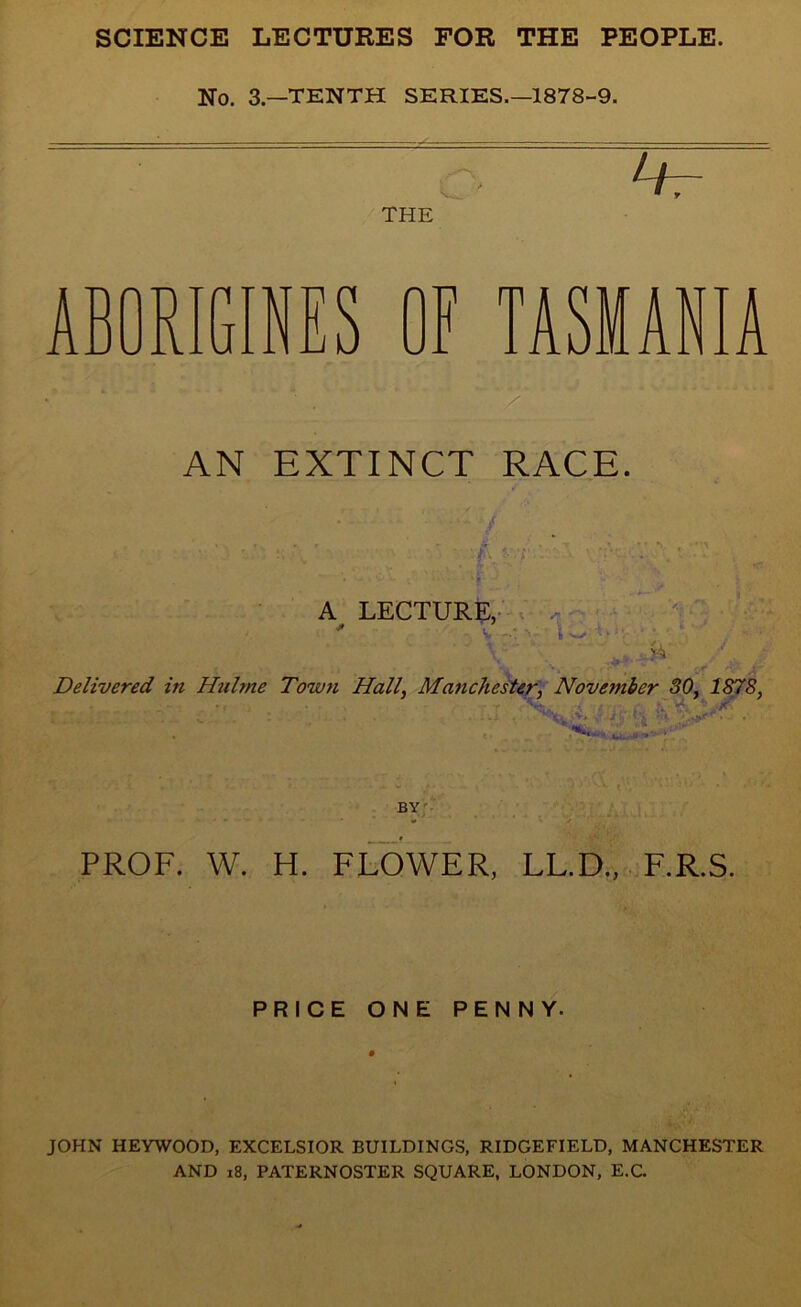 No. 3-TENTH SERIES.—1878-9. THE ABORIGINES OF TASMANIA AN EXTINCT RACE. A LECTURE, < Si Delivered in Hulme Town Hall, Manchester, November 30, 1878, BY PROF. W. H. FLOWER, LL.D., F.R.S. PRICE ONE PENNY. JOHN HEYWOOD, EXCELSIOR BUILDINGS, RIDGEFIELD, MANCHESTER AND 18, PATERNOSTER SQUARE, LONDON, E.C.