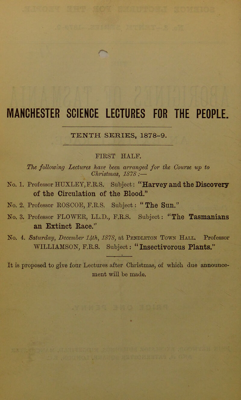 MANCHESTER SCIENCE LECTURES FOR THE PEOPLE. TENTH SERIES, 1878-9. FIRST HALF. The following Lectures have been arranged for the Course up to Christmas, 1878;— Ho. 1. Professor HUXLEY,F.R.S. Subject: “Harvey and the Discovery of the Circulation of the Blood.” No. 2. Professor ROSCOE, F.R.S. Subject: “ The Sun.” No. 3. Professor FLOWER, LL.D., F.R.S. Subject: “The Tasmanians an Extinct Race.” No. 4. Saturday, December 1/f.th, 1878, at Pendleton Town Hall. Professor WILLIAMSON, F.R.S. Subject: “Insectivorous Plants.” It is proposed to give four Lectures after Christmas, of which due announce- ment will be made.