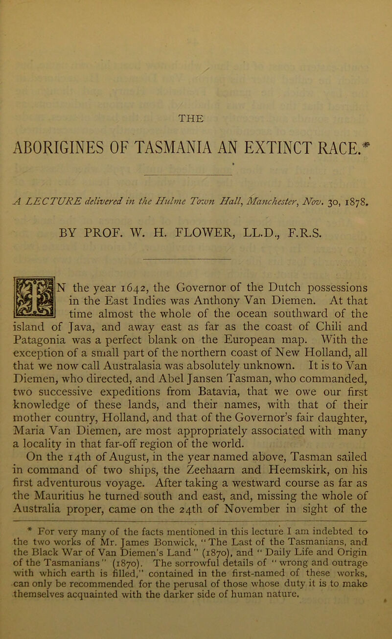 THE ABORIGINES OF TASMANIA AN EXTINCT RACE.* A LECTURE delivered in the Hiilme Town Hall, Manchester, Nov. 30, 1878. BY PROF. W. H. FLOWER, LL.D., F.R.S. N the year 1642, the Governor of the Dutch possessions in the East Indies was Anthony Van Diemen. At that time almost the whole of the ocean southward of the island of Java, and away east as far as the coast of Chili and Patagonia was a perfect blank on the European map. With the exception of a small part of the northern coast of New Holland, all that we now call Australasia was absolutely unknown. It is to Van Diemen, who directed, and Abel Jansen Tasman, who commanded, two successive expeditions from Batavia, that we owe our first knowledge of these lands, and their names, with that of their mother country, Holland, and that of the Governor’s fair daughter, Maria Van Diemen, are most appropriately associated with many a locality in that far-off region of the world. On the 14th of August, in the year named above, Tasman sailed in command of two ships, the Zeehaarn and Heemskirk, on his first adventurous voyage. After taking a westward course as far as the Mauritius he turned south and east, and, missing the whole of Australia proper, came on the 24th of November in sight of the * For very many of the facts mentibned in this lecture I am indebted to the two works of Mr. James Bonwick, The Last of the Tasmanians, and the Black War of Van Diemen’s Land ” (1870), and “ Daily Life and Origin of the Tasmanians” (1870). The sorrowful details of  wrong and outrage with which earth is filled,” contained in the first-named of these works, can only be recommended for the perusal of those whose duty it is to make themselves acquainted with the darker side of human nature.