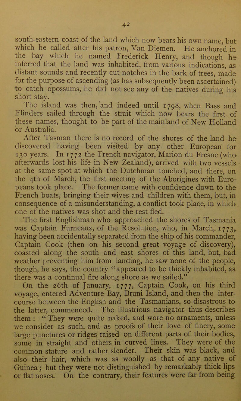 south-eastern coast of the land which now bears his own name, but which he called after his patron, Van Diemen. He anchored in the bay which he named Frederick Henry, and though he inferred that the land was inhabited, from various indications, as distant sounds and recently cut notches in the bark of trees, made for the purpose of ascending (as has subsequently been ascertained) to catch opossums, he did not see any of the natives during his short stay. The island was then,'and indeed until 1798, when Bass and Flinders sailed through the strait which now bears the first of these names, thought to be part of the mainland of New Holland or Australia. After Tasman there is no record of the shores of the land he discovered having been visited by any other European for 130 years. In 1772 the French navigator, Marion du Fresne (who- afterwards lost his life in New Zealand), arrived with two vessels at the same spot at which the Dutchman touched, and there, on the 4th of March, the first meeting of the Aborigines with Euro- peans took place. The former came with confidence down to the French boats, bringing their wives and children with them, but, in consequence of a misunderstanding, a conflict took place, in which one of the natives was shot and the rest fled. The first Englishman who approached the shores of Tasmania was Captain Furneaux, of the Resolution, who, in March, 1773, having been accidentally separated from the ship of his commander, Captain Cook (then on his second great voyage of discovery), coasted along the south and east shores of this land, but, bad weather preventing him from landing, he saw none of the people, though, he says, the country “ appeared to be thickly inhabited, as there was a continual fire along shore as we sailed.” On the 26th of January, 1777, Captain Cook, on his third voyage, entered Adventure Bay, Bruni Island, and then the inter- course between the English and the Tasmanians, so disastrous to the latter, commenced. The illustrious navigator thus describes them : “ They were quite naked, and wore no ornaments, unless we consider as such, and as proofs of their love of finery, some large punctures or ridges raised on different parts of their bodies, some in straight and others in curved lines. They were of the common stature and rather slender. Their skin was black, and also their hair, Avhich was as woolly as that of any native of Guinea; but they were not distinguished by remarkably thick lips or flat noses. On the contrary, their features were far from being