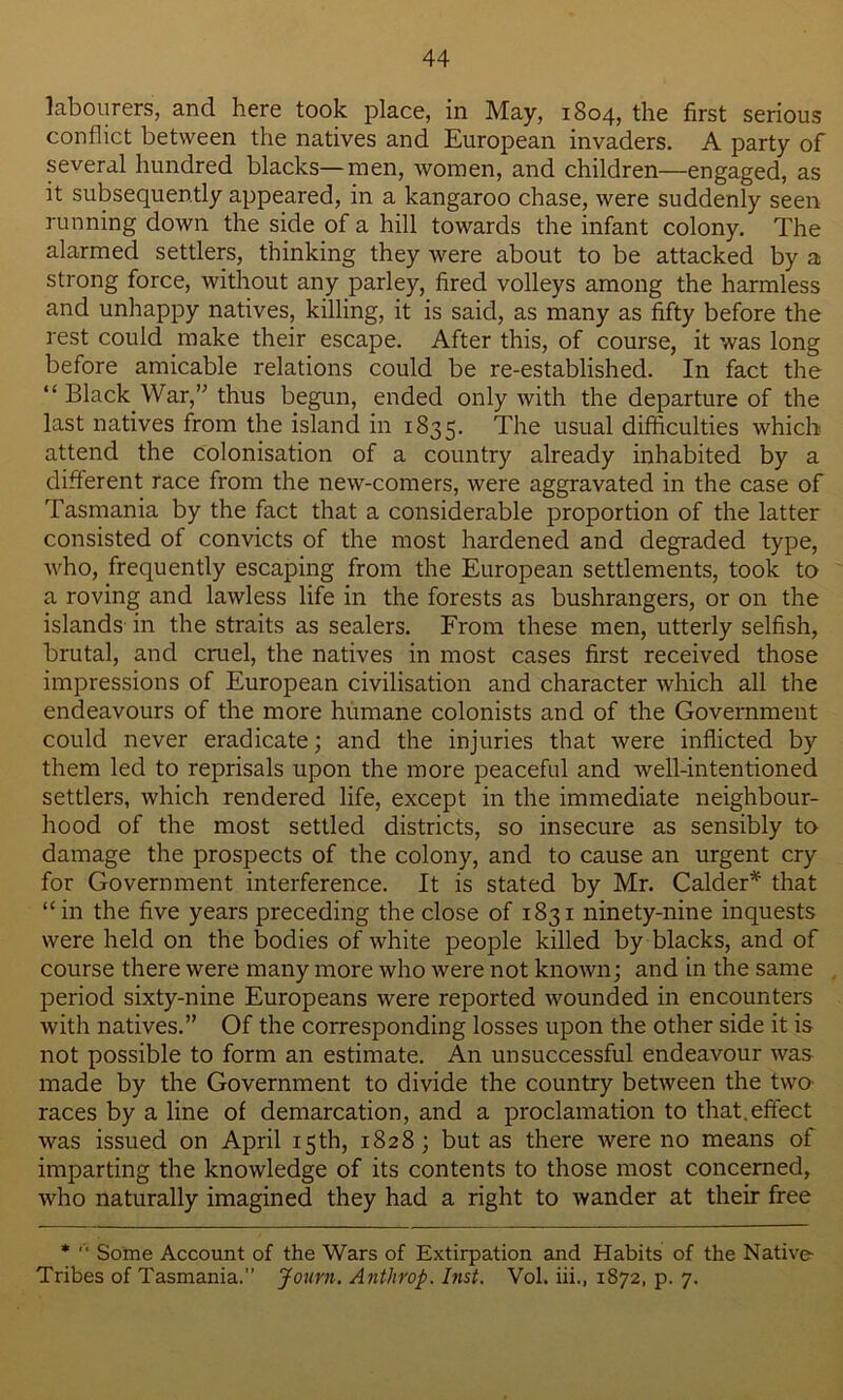 labourers, and here took place, in May, 1804, the first serious conflict between the natives and European invaders. A party of several hundred blacks—men, women, and children—engaged, as it subsequently appeared, in a kangaroo chase, were suddenly seen running down the side of a hill towards the infant colony. The alarmed settlers, thinking they were about to be attacked by a strong force, without any parley, fired volleys among the harmless and unhappy natives, killing, it is said, as many as fifty before the rest could make their escape. After this, of course, it was long before amicable relations could be re-established. In fact the “ Black War, thus begun, ended only with the departure of the last natives from the island in 1835. Tim usual difficulties which attend the colonisation of a country already inhabited by a different race from the new-comers, were aggravated in the case of Tasmania by the fact that a considerable proportion of the latter consisted of convicts of the most hardened and degraded type, who, frequently escaping from the European settlements, took to a roving and lawless life in the forests as bushrangers, or on the islands in the straits as sealers. From these men, utterly selfish, brutal, and cruel, the natives in most cases first received those impressions of European civilisation and character which all the endeavours of the more humane colonists and of the Government could never eradicate; and the injuries that were inflicted by them led to reprisals upon the more peaceful and well-intentioned settlers, which rendered life, except in the immediate neighbour- hood of the most settled districts, so insecure as sensibly to damage the prospects of the colony, and to cause an urgent cry for Government interference. It is stated by Mr. Calder* that “in the five years preceding the close of 1831 ninety-nine inquests were held on the bodies of white people killed by blacks, and of course there were many more who were not known; and in the same period sixty-nine Europeans were reported wounded in encounters with natives.” Of the corresponding losses upon the other side it is not possible to form an estimate. An unsuccessful endeavour was made by the Government to divide the country between the two races by a line of demarcation, and a proclamation to that.effect was issued on April 15 th, 1828; but as there were no means of imparting the knowledge of its contents to those most concerned, who naturally imagined they had a right to wander at their free *  Some Account of the Wars of Extirpation and Habits of the Native- Tribes of Tasmania.” Journ. Antlirop. Inst. Vol. iii., 1872, p. 7.