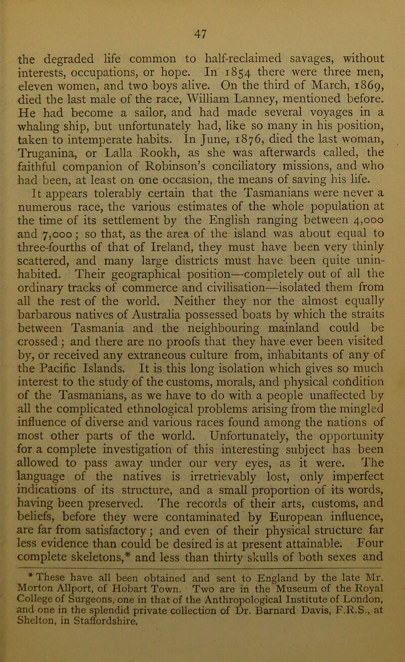 the degraded life common to half-reclaimed savages, without interests, occupations, or hope. In 1854 there were three men, eleven women, and two boys alive. On the third of March, 1869, died the last male of the race, William Lanney, mentioned before. He had become a sailor, and had made several voyages in a whaling ship, but unfortunately had, like so many in his position, taken to intemperate habits. In June, 1876, died the last woman, Truganina, or Lalla Rookh, as she was afterwards called, the faithful companion of Robinson’s conciliatory missions, and who had been, at least on one occasion, the means of saving his life. It appears tolerably certain that the Tasmanians were never a numerous race, the various estimates of the whole population at the time of its settlement by the English ranging between 4,000 and 7,000; so that, as the area of the island was about equal to three-fourths of that of Ireland, they must have been very thinly scattered, and many large districts must have been quite unin- habited. Their geographical position—completely out of all the ordinary tracks of commerce and civilisation—isolated them from all the rest of the world. Neither they nor the almost equally barbarous natives of Australia possessed boats by which the straits between Tasmania and the neighbouring mainland could be crossed; and there are no proofs that they have ever been visited by, or received any extraneous culture from, inhabitants of any of the Pacific Islands. It is this long isolation which gives so much interest to the study of the customs, morals, and physical condition of the Tasmanians, as we have to do with a people unaffected by all the complicated ethnological problems arising from the mingled influence of diverse and various races found among the nations of most other parts of the world. Unfortunately, the opportunity for a complete investigation of this interesting subject has been allowed to pass away under our very eyes, as it were. The language of the natives is irretrievably lost, only imperfect indications of its structure, and a small proportion of its words, having been preserved. The records of their arts, customs, and beliefs, before they were contaminated by European influence, are far from satisfactory; and even of their physical structure far less evidence than could be desired is at present attainable. Four complete skeletons,* and less than thirty skulls of both sexes and * These have all been obtained and sent to England by the late Mr. Morton Allport, of Hobart Town. Two are in the Museum of the Royal College of Surgeons, one in that of the Anthropological Institute of London, and one in the splendid private collection of Dr. Barnard Davis, F.R.S., at Shelton, in Staffordshire.