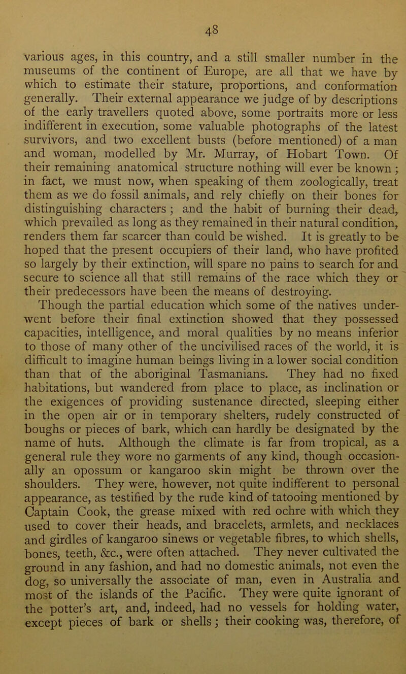 various ages, in this country, and a still smaller number in the museums of the continent of Europe, are all that we have by which to estimate their stature, proportions, and conformation generally. Their external appearance we judge of by descriptions of the early travellers quoted above, some portraits more or less indifferent in execution, some valuable photographs of the latest survivors, and two excellent busts (before mentioned) of a man and woman, modelled by Mr. Murray, of Hobart Town. Of their remaining anatomical structure nothing will ever be known ; in fact, we must now, when speaking of them zoologically, treat them as we do fossil animals, and rely chiefly on their bones for distinguishing characters ; and the habit of burning their dead, which prevailed as long as they remained in their natural condition, renders them far scarcer than could be wished. It is greatly to be hoped that the present occupiers of their land, who have profited so largely by their extinction, will spare no pains to search for and secure to science all that still remains of the race which they or their predecessors have been the means of destroying. Though the partial education which some of the natives under- went before their final extinction showed that they possessed capacities, intelligence, and moral qualities by no means inferior to those of many other of the uncivilised races of the world, it is difficult to imagine human beings living in a lower social condition than that of the aboriginal Tasmanians. They had no fixed habitations, but wandered from place to place, as inclination or the exigences of providing sustenance directed, sleeping either in the open air or in temporary shelters, rudely constructed of boughs or pieces of bark, which can hardly be designated by the name of huts. Although the climate is far from tropical, as a general rule they wore no garments of any kind, though occasion- ally an opossum or kangaroo skin might be thrown over the shoulders. They were, however, not quite indifferent to personal appearance, as testified by the rude kind of tatooing mentioned by Captain Cook, the grease mixed with red ochre with which they used to cover their heads, and bracelets, armlets, and necklaces and girdles of kangaroo sinews or vegetable fibres, to which shells, bones, teeth, &c., were often attached. They never cultivated the ground in any fashion, and had no domestic animals, not even the dog, so universally the associate of man, even in Australia and most of the islands of the Pacific. They were quite ignorant of the potter's art, and, indeed, had no vessels for holding water, except pieces of bark or shells; their cooking was, therefore, of