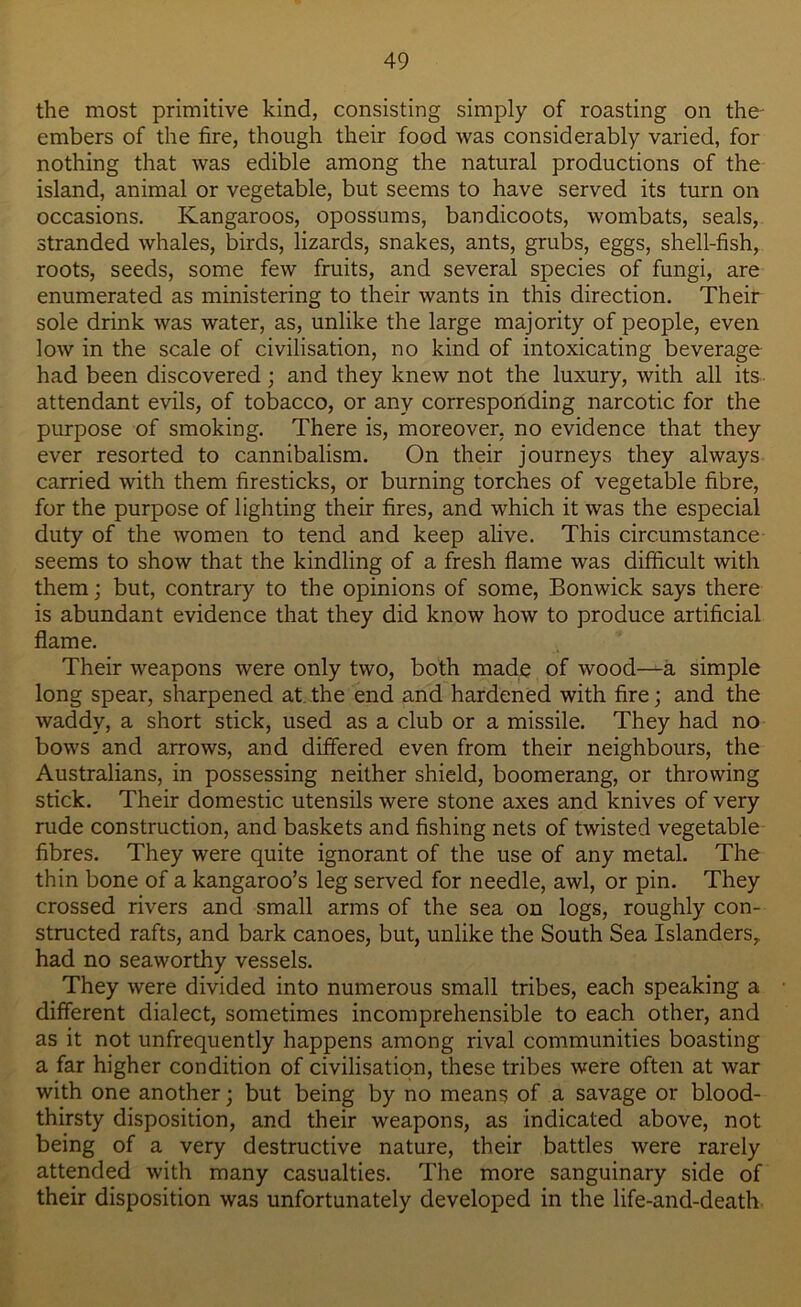 the most primitive kind, consisting simply of roasting on the- embers of the fire, though their food was considerably varied, for nothing that was edible among the natural productions of the island, animal or vegetable, but seems to have served its turn on occasions. Kangaroos, opossums, bandicoots, wombats, seals, stranded whales, birds, lizards, snakes, ants, grubs, eggs, shell-fish, roots, seeds, some few fruits, and several species of fungi, are enumerated as ministering to their wants in this direction. Their sole drink was water, as, unlike the large majority of people, even low in the scale of civilisation, no kind of intoxicating beverage had been discovered; and they knew not the luxury, with all its attendant evils, of tobacco, or any corresponding narcotic for the purpose of smoking. There is, moreover, no evidence that they ever resorted to cannibalism. On their journeys they always carried with them firesticks, or burning torches of vegetable fibre, for the purpose of lighting their fires, and which it was the especial duty of the women to tend and keep alive. This circumstance seems to show that the kindling of a fresh flame was difficult with them; but, contrary to the opinions of some, Bonwick says there is abundant evidence that they did know how to produce artificial flame. Their weapons were only two, both made of wood—a simple long spear, sharpened at.the end and hardened with fire; and the waddy, a short stick, used as a club or a missile. They had no bows and arrows, and differed even from their neighbours, the Australians, in possessing neither shield, boomerang, or throwing stick. Their domestic utensils were stone axes and knives of very rude construction, and baskets and fishing nets of twisted vegetable fibres. They were quite ignorant of the use of any metal. The thin bone of a kangaroo’s leg served for needle, awl, or pin. They crossed rivers and small arms of the sea on logs, roughly con- structed rafts, and bark canoes, but, unlike the South Sea Islanders, had no seaworthy vessels. They were divided into numerous small tribes, each speaking a different dialect, sometimes incomprehensible to each other, and as it not unfrequently happens among rival communities boasting a far higher condition of civilisation, these tribes were often at war with one another; but being by no means of a savage or blood- thirsty disposition, and their weapons, as indicated above, not being of a very destructive nature, their battles were rarely attended with many casualties. The more sanguinary side of their disposition was unfortunately developed in the life-and-death