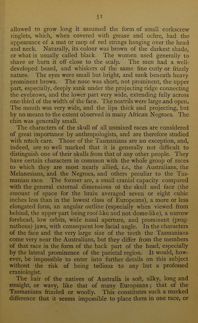 allowed to grow long it assumed the form of small corkscrew ringlets, which, when covered with grease and ochre, had the- appearance of a mat or mop of red strings hanging over the head and neck. Naturally, its colour was brown of the darkest shade, or what is usually called black, The women used generally to shave or burn it off close to the scalp. The men had a well- developed beard, and whiskers of the same fine curly or frizzly nature. The eyes were small but bright, and sunk beneath heavy prominent brows. The nose was short, not prominent, the upper part, especially, deeply sunk under the projecting ridge connecting the eyebrows, and the lower part very wide, extending fully across one-third of the width of the face. The nostrils were large and open. The mouth was very wide, and the lips thick and projecting, but by no means to the extent observed in many African Negroes. The chin was generally small. The characters of the skull of all unmixed races are considered of great importance by anthropologists, and are therefore studied with milch care. Those of the Tasmanians are no exception, and, indeed, are so well marked that it is generally not difficult to distinguish one of their skulls from that of any other people. They have certain characters in common with the whole group of races to which they are most nearly allied, i.e., the Australians, the Melanesians, and the Negroes, and others peculiar to the Tas- manian race. The former are, a small cranial capacity compared with the general external dimensions of the skull and face (the amount of space for the brain averaged seven or eight cubic inches less than in the lowest class of Europeans), a more or less elongated form, an angular outline (especially when viewed from behind, the upper part being roof-like and not dome-like), a narrow forehead, low orbits, wide nasal aperture, and prominent (prog- nathous) jaws, with consequent low facial angle. In the characters of the face and the very large size of the teeth the Tasmanians come very near the Australians, but they differ from the members of that race in the form of the back part of the head, especially by the lateral prominence of the parietal region. It would, how- ever, be impossible to enter into further details on this subject without the risk of being tedious to any 'but a professed craniologist. The hair of the natives of Australia is soft, silky, long and straight, or wavy, like that of many Europeans; that of the Tasmanians frizzled or woolly. This constitutes such a marked difference that it seems impossible to place them in one race, or