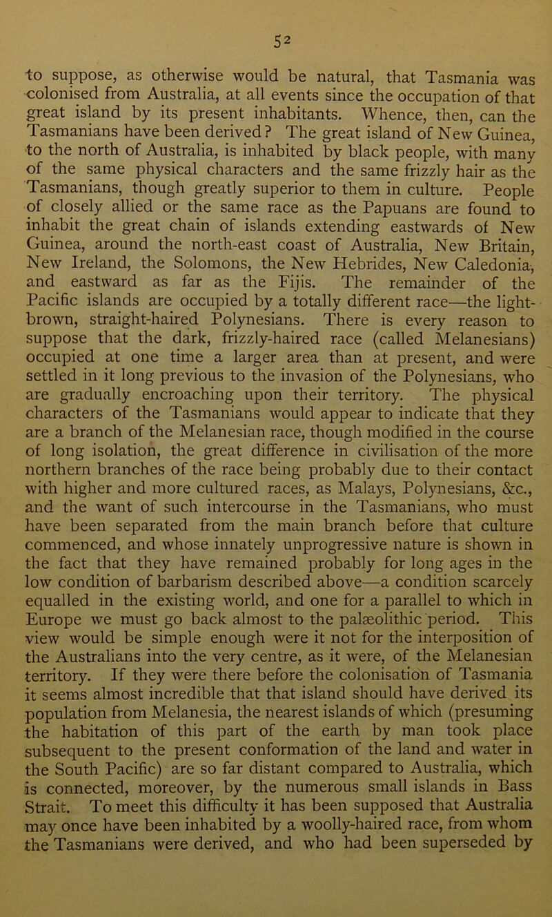 to suppose, as otherwise would be natural, that Tasmania was colonised from Australia, at all events since the occupation of that great island by its present inhabitants. Whence, then, can the Tasmanians have been derived? The great island of New Guinea, to the north of Australia, is inhabited by black people, with many of the same physical characters and the same frizzly hair as the Tasmanians, though greatly superior to them in culture. People of closely allied or the same race as the Papuans are found to inhabit the great chain of islands extending eastwards of New Guinea, around the north-east coast of Australia, New Britain, New Ireland, the Solomons, the New Hebrides, New Caledonia, and eastward as far as the Fijis. The remainder of the Pacific islands are occupied by a totally different race—the light- brown, straight-haired Polynesians. There is every reason to suppose that the dark, frizzly-haired race (called Melanesians) occupied at one time a larger area than at present, and were settled in it long previous to the invasion of the Polynesians, who are gradually encroaching upon their territory. The physical characters of the Tasmanians would appear to indicate that they are a branch of the Melanesian race, though modified in the course of long isolation, the great difference in civilisation of the more northern branches of the race being probably due to their contact with higher and more cultured races, as Malays, Polynesians, &c., and the want of such intercourse in the Tasmanians, who must have been separated from the main branch before that culture commenced, and whose innately unprogressive nature is shown in the fact that they have remained probably for long ages in the low condition of barbarism described above—a condition scarcely equalled in the existing world, and one for a parallel to which in Europe we must go back almost to the palaeolithic period. This view would be simple enough were it not for the interposition of the Australians into the very centre, as it were, of the Melanesian territory. If they were there before the colonisation of Tasmania it seems almost incredible that that island should have derived its population from Melanesia, the nearest islands of which (presuming the habitation of this part of the earth by man took place subsequent to the present conformation of the land and water in the South Pacific) are so far distant compared to Australia, which -is connected, moreover, by the numerous small islands in Bass Strait. To meet this difficulty it has been supposed that Australia may once have been inhabited by a woolly-haired race, from whom the Tasmanians were derived, and who had been superseded by