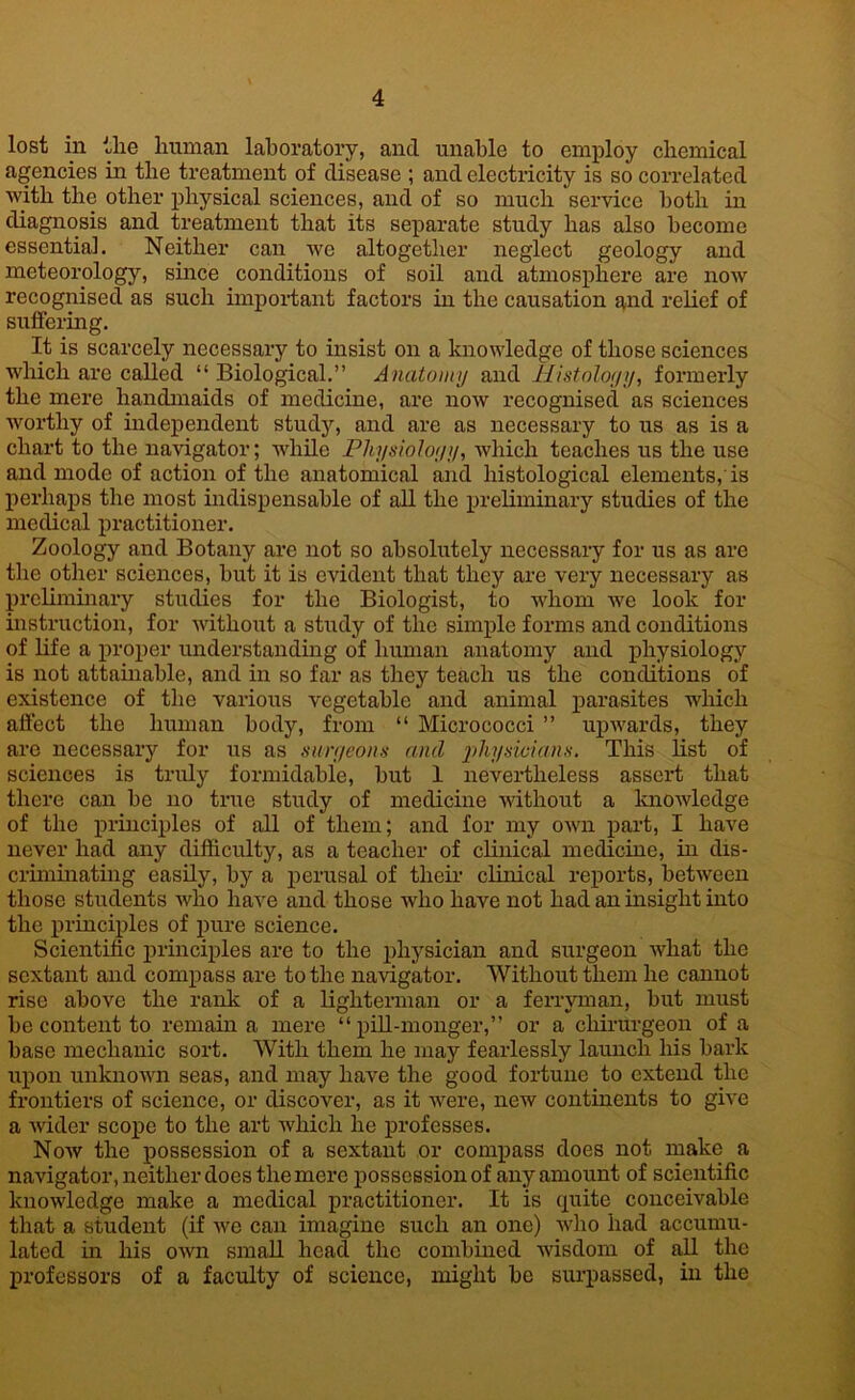 lost in the human laboratory, and unable to employ chemical agencies in the treatment of disease ; and electricity is so correlated with the other physical sciences, and of so much service both in diagnosis and treatment that its separate study has also become essential. Neither can we altogether neglect geology and meteorology, since conditions of soil and atmosphere are now recognised as such important factors in the causation and relief of suffering. It is scarcely necessary to insist on a knowledge of those sciences which arc called “ Biological.” Anatomy and Histology, formerly the mere handmaids of medicine, are now recognised as sciences worthy of independent study, and are as necessary to us as is a chart to the navigator; while Physiology, which teaches us the use and mode of action of the anatomical and histological elements,'is perhaps the most indispensable of all the preliminary studies of the medical practitioner. Zoology and Botany are not so absolutely necessary for us as are the other sciences, but it is evident that they are very necessary as preliminary studies for the Biologist, to whom we look for instruction, for without a study of the simple forms and conditions of life a proper understanding of human anatomy and physiology is not attainable, and in so far as they teach us the conditions of existence of the various vegetable and animal parasites which affect the human body, from “ Micrococci ” upwards, they are necessary for us as sun/eons and physidmns. This list of sciences is truly formidable, hut 1 nevertheless assert that there can he no true study of medicine without a knowledge of the principles of all of them; and for my own part, I have never had any difficulty, as a teacher of clinical medicine, in dis- criminating easily, by a perusal of their clinical reports, between those students who have and those who have not had an insight into the principles of pure science. Scientific principles are to the physician and surgeon what the sextant and compass are to the navigator. Without them he cannot rise above the rank of a lighterman or a ferryman, but must he content to remain a mere “pill-monger,” or a eliirurgeon of a base mechanic sort. With them he may fearlessly launch his hark upon unknown seas, and may have the good fortune to extend the frontiers of science, or discover, as it were, new continents to give a wider scope to the art which he professes. Now the possession of a sextant or compass does not make a navigator, neither does the mere possession of any amount of scientific knowledge make a medical practitioner. It is quite conceivable that a student (if we can imagine such an one) who had accumu- lated in his own small head the combined wisdom of all the professors of a faculty of science, might be surpassed, in the