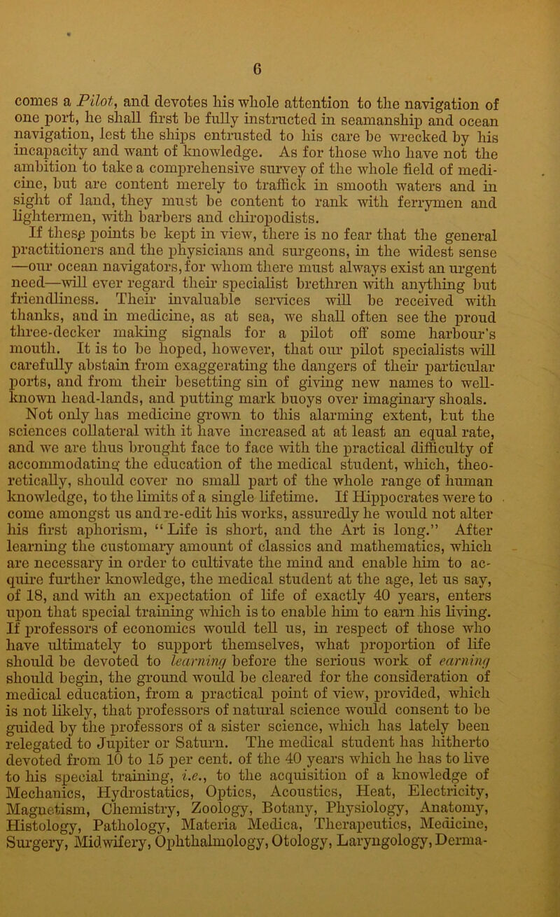 comes a Pilot, and devotes liis whole attention to the navigation of one port, he shall first he fully instructed in seamanship and ocean navigation, lest the ships entrusted to his care be wrecked by his incapacity and want of knowledge. As for those who have not the ambition to take a comprehensive survey of the whole field of medi- cine, but are content merely to traffick in smooth waters and in sight of land, they must be content to rank with ferrymen and lightermen, with barbers and chiropodists. If thesp points be kept in view, there is no fear that the general practitioners and the physicians and surgeons, in the widest sense —our ocean navigators, for whom there must always exist an urgent need—will ever regard their specialist brethren with anything but friendliness. Then- invaluable services will be received with thanks, and in medicine, as at sea, we shall often see the proud three-decker making signals for a pilot off' some harbour’s mouth. It is to be hoped, however, that our pilot specialists will carefully abstain from exaggerating the dangers of their particular ports, and from their besetting sin of giving new names to well- known head-lands, and putting mark buoys over imaginary shoals. Not only has medicine grown to this alarming extent, but the sciences collateral with it have increased at at least an equal rate, and we are thus brought face to face with the practical difficulty of accommodating the education of the medical student, which, theo- retically, should cover no small part of the whole range of human knowledge, to the limits of a single lifetime. If Hippocrates were to come amongst us and re-edit his works, assuredly he would not alter his first aphorism, “Life is short, and the Art is long.” After learning the customary amount of classics and mathematics, which are necessary in order to cultivate the mind and enable him to ac- quire further knowledge, the medical student at the age, let us say, of 18, and with an expectation of life of exactly 40 years, enters upon that special training which is to enable him to earn liis living. If professors of economics would tell us, in respect of those who have ultimately to support themselves, what proportion of life should be devoted to learning before the serious work of earning should begin, the ground would be cleared for the consideration of medical education, from a practical point of view, provided, which is not likely, that professors of natural science would consent to be guided by the professors of a sister science, which has lately been relegated to Jupiter or Saturn. The medical student has hitherto devoted from 10 to 15 per cent, of the 40 years which he has to live to his special training, i.e., to the acquisition of a knowledge of Mechanics, Hydrostatics, Optics, Acoustics, Heat, Electricity, Magnetism, Chemistry, Zoology, Botany, Physiology, Anatomy, Histology, Pathology, Materia Medica, Therapeutics, Medicine, Surgery, Midwifery, Ophthalmology, Otology, Laryngology, Derma-