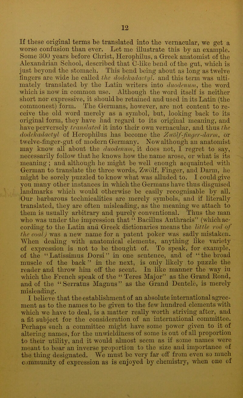 If these original terms be translated into the vernacular, we get a worse confusion than ever. Let me illustrate this by an example. Some 300 years before Christ, Herophilus, a Greek anatomist of the Alexandrian School, described that C-like bend of the gut, which is just beyond the stomach. This bend being about as long as twelve lingers are wide he called the dodekadaotyl. and this term was ulti- mately translated by the Latin writers into duodenum, the word which is now in common use. Although the word itself is neither short nor expressive, it should be retained and used in its Latin (the commonest) form. The Germans, however, are not content to re- ceive the old word merely as a symbol, but, looking back to its original form, they have had regard to its original meaning, and have perversely translated it into their own vernacular, and thus the dodekadaotyl of Herophilus has become the Zm'dlf-fmyer-darin, or twelve-iinger-gut of modern Germany. Now although an anatomist may know all about the duodenum, it does not, I regret to say, necessarily follow that he knows how the name arose, or what is its meaning ; and although he might be well enough acquainted with German to translate the three words, Zwolf, Finger, and Darm, he might be sorely puzzled to know what was alluded to. I could give you many other instances in which the Germans have thus disguised landmarks which would otherwise be easily recognisable by all. Our barbarous technicalities are merely symbols, and if literally translated, they are often misleading, as the meaning we attach to them is usually arbitrary and purely conventional. Thus the man who was under the impression that “ Bacillus Antliracis” (which ac- cording to the Latin and Greek dictionaries means the little rod of the coal) was a new name for a patent poker was sadly mistaken. When dealing with anatomical elements, anything like variety of expression is not to be thought of. To speak, for example, of the “Latissimus Dorsi ” hi one sentence, and of “the broad muscle of the back” hi the next, is only likely to puzzle the reader and throw him off the scent. In like manner the way iu which the French speak of the “ Teres Major” as the Grand Rond, and of the “ Serratus Magnus” as the Grand Dentele, is merely misleading. I believe that the establishment of an absolute international agree- ment as to the names to be given to the few hundred elements with which we have to deal, is a matter really worth striving after, and a fit subject for the consideration of an international committee. Perhaps such a committee might have some power given to it of altering names, for the unwieldiness of some is out of all proportion to their utility, and it would almost seem as if some names were meant to bear an inverse proportion to the size and importance of the thing designated. We must be very far off from even so much community of expression as is enjoyed by chemistry, when one of