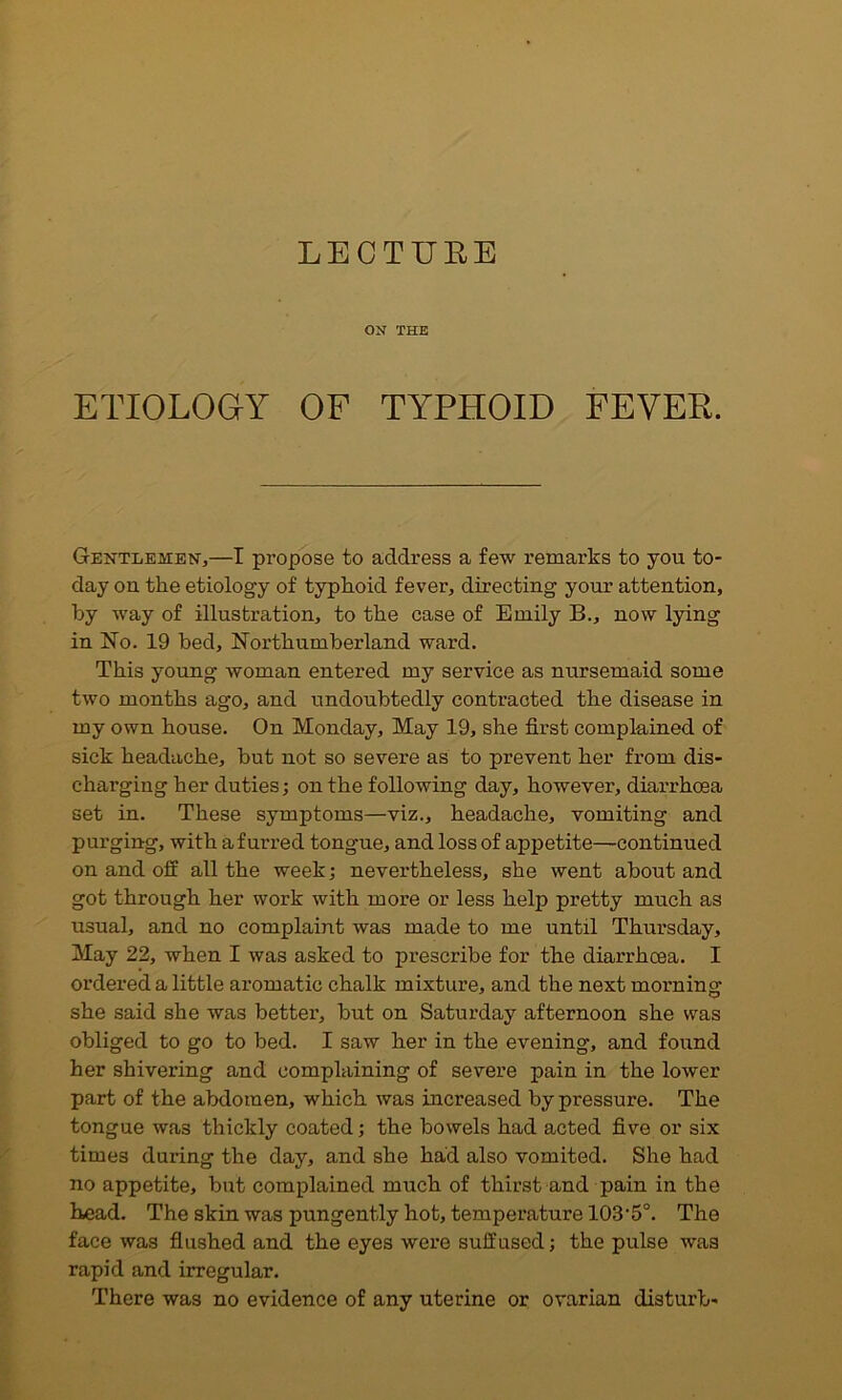 LECTURE ON THE ETIOLOGY OF TYPHOID FEVER. Gentlemen,—I propose to address a few remarks to you to- day on the etiology of typhoid fever, directing your attention, by way of illustration, to the case of Emily B., now lying in No. 19 bed, Northumberland ward. This young woman entered my service as nursemaid some two months ago, and undoubtedly contracted the disease in my own house. On Monday, May 19, she first complained of sick headache, but not so severe as to prevent her from dis- charging her duties; on the following day, however, diarrhoea set in. These symptoms—viz., headache, vomiting and purging, with a furred tongue, and loss of appetite—continued on and off all the week; nevertheless, she went about and got through her work with more or less help pretty much as usual, and no complaint was made to me until Thursday, May 22, when I was asked to prescribe for the diarrhoea. I ordered a little aromatic chalk mixture, and the next morning she said she was better, but on Saturday afternoon she was obliged to go to bed. I saw her in the evening, and found her shivering and complaining of severe pain in the lower part of the abdomen, which was increased by pressure. The tongue was thickly coated; the bowels had acted five or six times during the day, and she had also vomited. She had no appetite, but complained much of thirst and pain in the head. The skin was pungently hot, temperature 103'5“. The face was fiushed and the eyes were suffused; the pulse was rapid and irregular. There was no evidence of any uterine or ovarian disturb-