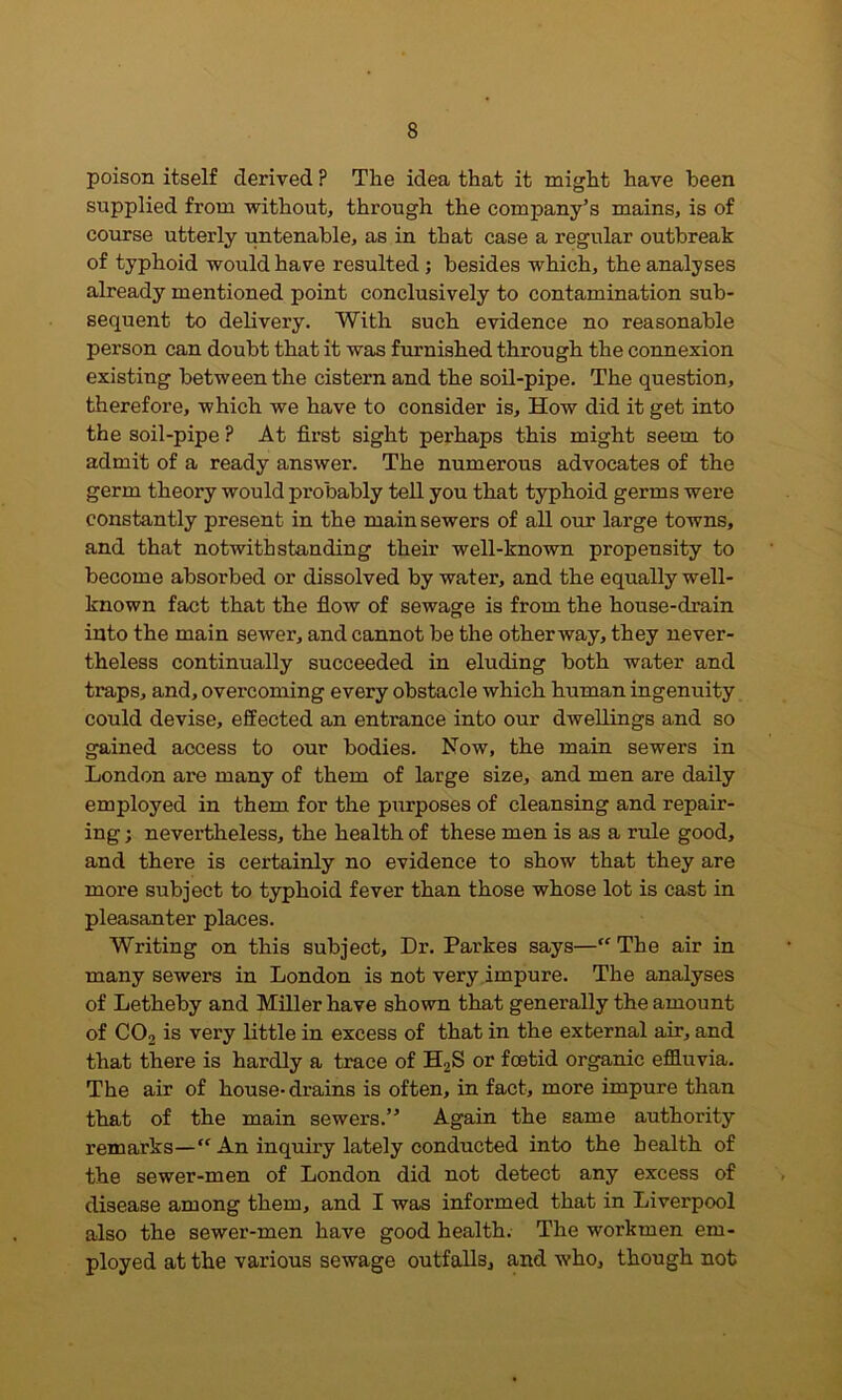 poison itself derived ? The idea that it might have been supplied from without, through the company’s mains, is of course utterly untenable, as in that case a regular outbreak of typhoid would have resulted; besides which, the analyses already mentioned point conclusively to contamination sub- sequent to delivery. With such evidence no reasonable person can doubt that it was furnished through the connexion existing between the cistern and the soil-pipe. The question, therefore, which we have to consider is. How did it get into the soil-pipe .!* At first sight perhaps this might seem to admit of a ready answer. The numerous advocates of the germ theory would probably tell you that typhoid germs were constantly present in the main sewers of all our large towns, and that notwithstanding their well-known propensity to become absorbed or dissolved by water, and the equally well- known fact that the flow of sewage is from the house-drain into the main sewer, and cannot be the other way, they never- theless continually succeeded in eluding both water and traps, and, overcoming every obstacle which human ingenuity could devise, effected an entrance into our dwellings and so gained access to our bodies. Now, the main sewers in London are many of them of large size, and men are daily employed in them for the purposes of cleansing and repair- ing ; nevertheless, the health of these men is as a rule good, and there is certainly no evidence to show that they are more subject to typhoid fever than those whose lot is cast in pleasanter places. Writing on this subject. Dr. Parkes says—“ The air in many sewers in London is not very impure. The analyses of Letheby and Miller have shown that generally the amount of CO2 is very little in excess of that in the external air, and that there is hardly a trace of H2S or foetid organic effluvia. The air of house- drains is often, in fact, more impure than that of the main sewers.” Again the same authority remarks—“ An inquiry lately conducted into the health of the sewer-men of London did not detect any excess of disease among them, and I was informed that in Liverpool also the sewer-men have good health. The workmen em- ployed at the various sewage outfalls, and who, though not