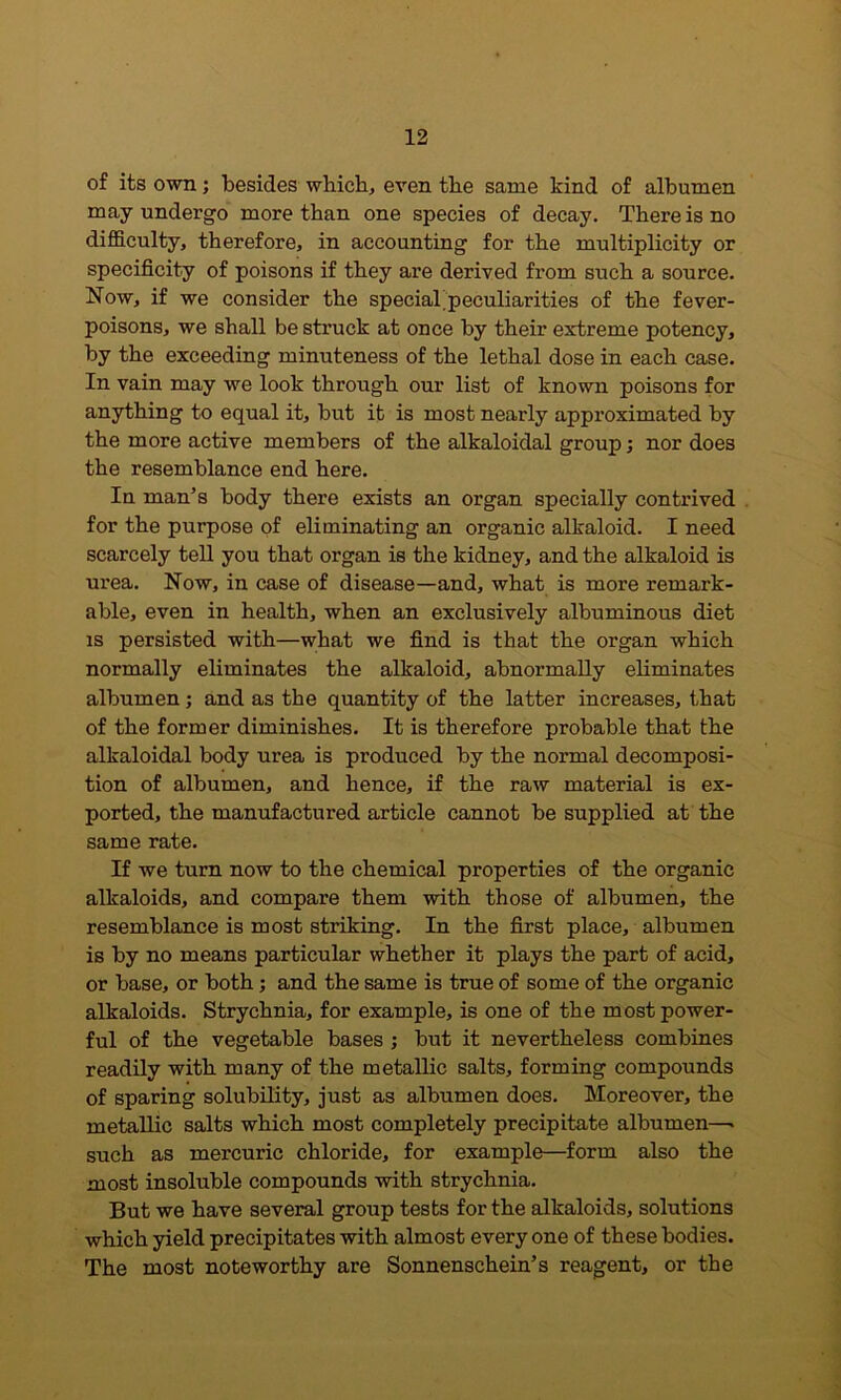 of its own; besides wbicb, even tbe same kind of albumen may undergo more than one species of decay. There is no difficulty, therefore, in accounting for the multiplicity or specificity of poisons if they are derived from such a source. Now, if we consider the special’peculiarities of the fever- poisons, we shall be struck at once by their extreme potency, by the exceeding minuteness of the lethal dose in each case. In vain may we look through our list of known poisons for anything to equal it, but it is most nearly approximated by the more active members of the alkaloidal group; nor does the resemblance end here. In man’s body there exists an organ specially contrived . for the purpose of eliminating an organic alkaloid. I need scarcely tell you that organ is the kidney, and the alkaloid is urea. Now, in case of disease—and, what is more remark- able, even in health, when an exclusively albuminous diet IS persisted with—what we find is that the organ which normally eliminates the alkaloid, abnormally eliminates albumen; and as the quantity of the latter increases, that of the former diminishes. It is therefore probable that the alkaloidal body urea is produced by the normal decomposi- tion of albumen, and hence, if the raw material is ex- ported, the manufactured article cannot be supplied at the same rate. If we turn now to the chemical properties of the organic alkaloids, and compare them with those of albumen, the resemblance is most striking. In the first place, albumen is by no means particular whether it plays the part of acid, or base, or both; and the same is true of some of the organic alkaloids. Strychnia, for example, is one of the most power- ful of the vegetable bases ; but it nevertheless combines readily with many of the metallic salts, forming compounds of sparing solubility, just as albumen does. Moreover, the metallic salts which most completely precipitate albumen—• such as mercuric chloride, for example—form also the most insoluble compounds with strychnia. But we have several group tests for the alkaloids, solutions which yield precipitates with almost every one of these bodies. The most noteworthy are Sonnenschein’s reagent, or the