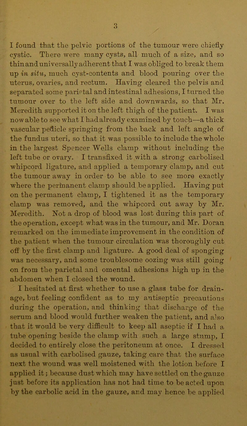 I found that the pelvic portions of the tumour were chiefly cystic. There were many cysts, all much of a size, and so thin and universally adherent that I was obliged to break them up in situ, much cyst-contents and blood pouring over the uterus, ovaries, and rectum. Having cleared the pelvis and separated some parietal and intestinal adhesions, I turned the tumour over to the left side and downwards, so that Mr. Meredith supported it on the left thigh of the patient. I was now able to see what I had already examined by touch—a thick vascular pedicle springing from the back and left angle of the fundus uteri, so that it was possible to include the whole in the largest Spencer Wells clamp without including the left tube or ovary. I transfixed it with a strong carbolised whipcord ligature, and applied a temporary clamp, and cut the tumour away in order to be able to see more exactly where the permanent clamp should be applied. Having put on the permanent clamp, I tightened it as the temporary clamp was removed, and the whipcord cut away by Mr. Meredith. Not a drop of blood was lost during this part of the operation, except what was in the tumour, and Mr. Doran remarked on the immediate improvement in the condition of the patient when the tumour circulation was thoroughly cut off by the first clamp and ligature. A good deal of sponging was necessary, and some troublesome oozing was still going on from the parietal and omental adhesions high up in the abdomen when I closed the wound. I hesitated at first whether to use a glass tube for drain- age, but feeling confident as to my antiseptic precautions during the operation, and thinking that discharge of the serum and blood would further weaken the patient, and also that it would be very difficult to keep all aseptic if I had a tube opening beside the clamp with such a large stump, I decided to entirely close the peritoneum at once. I dressed as usual with carbolised gauze, taking care that the surface next the wound was well moistened with the lotion before I applied it; because dust which may have settled on the gauze just before its application has not had time to beaded upon by the carbolic acid in the gauze, and may hence be applied