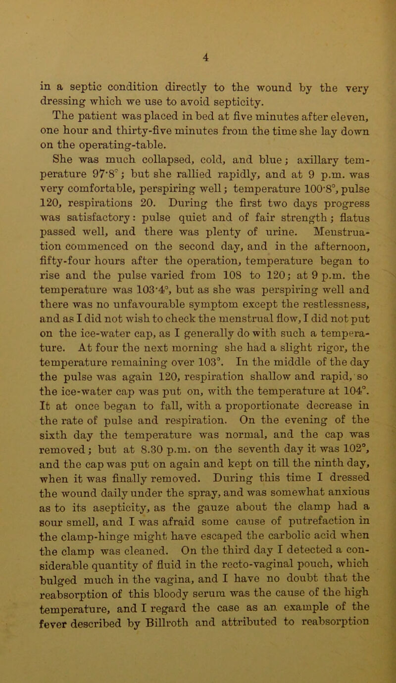 in a septic condition directly to the wound by the very dressing which we use to avoid septicity. The patient was placed in bed at five minutes after eleven, one hour and thirty-five minutes from the time she lay down on the operating-table. She was much collapsed, cold, and blue; axillary tem- perature 97'8°; but she rallied rapidly, and at 9 p.m. was very comfortable, perspiring well; temperature 100-8°, pulse 120, respirations 20. During the first two days progress was satisfactory: pulse quiet and of fair strength; flatus passed well, and there was plenty of urine. Menstrua- tion commenced on the second day, and in the afternoon, fifty-four hours after the operation, temperature began to rise and the pulse varied from 108 to 120; at 9 p.m. the temperature was 103'4o, but as she was perspiring well and there was no unfavourable symptom except the restlessness, and as I did not wish to check the menstrual flow, I did not put on the ice-water cap, as I generally do with such a tempera- ture. At four the next morning she had a slight rigor, the temperature remaining over 103°. In the middle of the day the pulse was again 120, respiration shallow and rapid, so the ice-water cap was put on, with the temperature at 104°. It at once began to fall, with a proportionate decrease in the rate of pulse and respiration. On the evening of the sixth day the temperature was normal, and the cap was removed; but at 8.30 p.m. on the seventh day it was 102°, and the cap was put on again and kept on till the ninth day, when it was finally removed. During this time I dressed the wound daily under the spray, and was somewhat anxious as to its asepticity, as the gauze about the clamp had a sour smell, and I was afraid some cause of putrefaction in the clamp-hinge might have escaped the carbolic acid when the clamp was cleaned. On the third day I detected a con- siderable quantity of fluid in the recto-vaginal pouch, which bulged much in the vagina, and I have no doubt that the reabsorption of this bloody serum was the cause of the high temperature, and I regard the case as an example of the fever described by Billroth and attributed to reabsorption