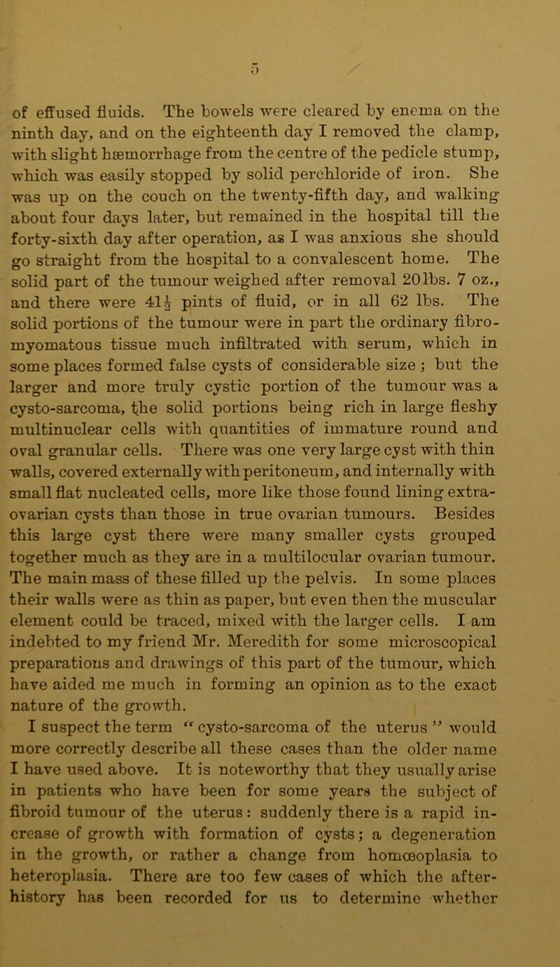 ;> of effused fluids. The bowels were cleared by enema on the ninth day, and on the eighteenth day I removed the clamp, with slight haemorrhage from the centre of the pedicle stump, which was easily stopped by solid perchloride of iron. She was up on the couch on the twenty-fifth day, and walking about four days later, but remained in the hospital till the forty-sixth day after operation, as I was anxious she should go straight from the hospital to a convalescent home. The solid part of the tumour weighed after removal 20lbs. 7 oz., and there were 41 £ pints of fluid, or in all 62 lbs. The solid portions of the tumour were in part the ordinary fibro- myomatous tissue much infiltrated with serum, which in some places formed false cysts of considerable size ; but the larger and more truly cystic portion of the tumour was a cysto-sarcoma, fhe solid portions being rich in large fleshy multinuclear cells with quantities of immature round and oval granular cells. There was one very large cyst with thin walls, covered externally with peritoneum, and internally with small flat nucleated cells, more like those found lining extra- ovarian cysts than those in true ovarian tumours. Besides this large cyst there were many smaller cysts grouped together much as they are in a multilocular ovarian tumour. The main mass of these filled up the pelvis. In some places their walls were as thin as paper, but even then the muscular element could be traced, mixed with the larger cells. I am indebted to my friend Mr. Meredith for some microscopical preparations and drawings of this part of the tumour, which have aided me much in forming an opinion as to the exact nature of the growth. I suspect the term “ cysto-sarcoma of the uterus ” would more correctly describe all these cases than the older name I have used above. It is noteworthy that they usually arise in patients who have been for some years the subject of fibroid tumour of the uterus: suddenly there is a rapid in- crease of growth with formation of cysts; a degeneration in the growth, or rather a change from homceoplasia to heteroplasia. There are too few cases of which the after- history has been recorded for us to determine whether