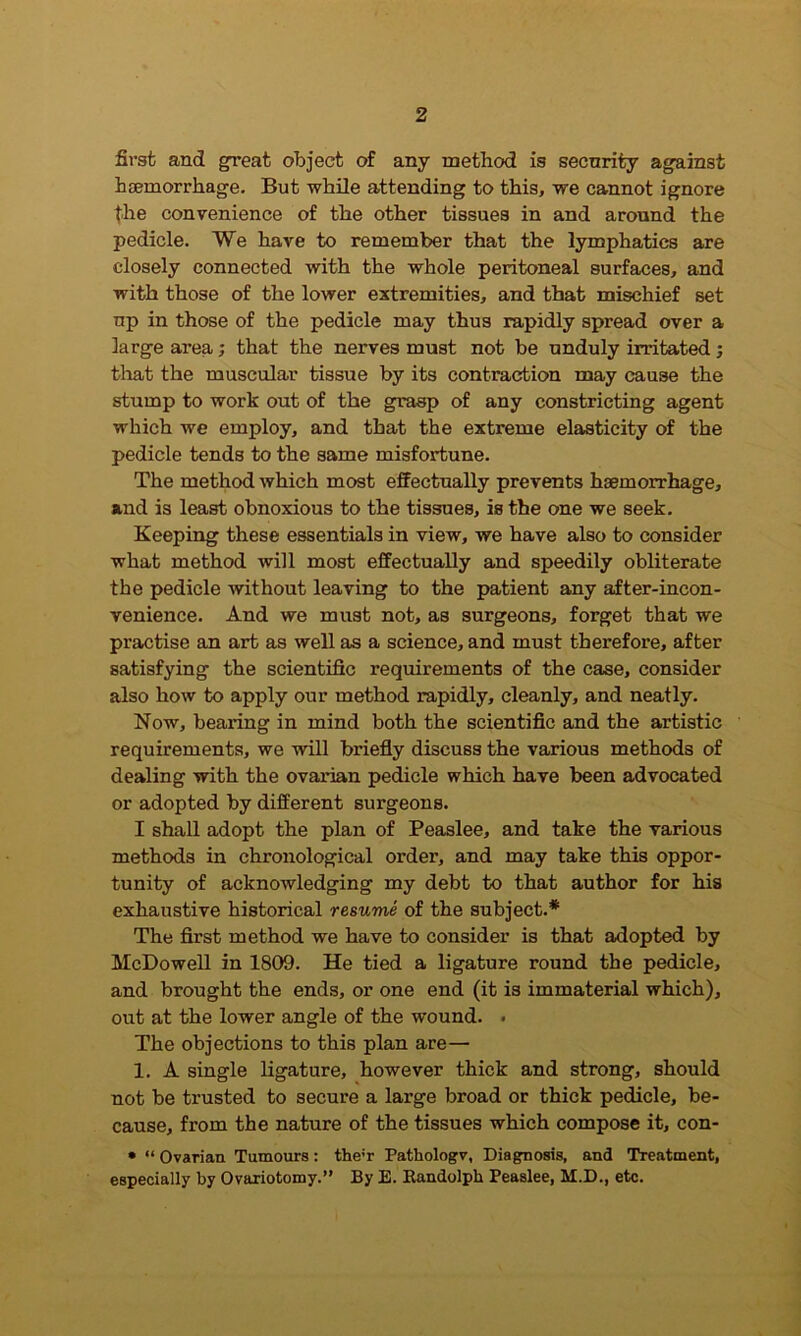 first and great object of any method is security against haemorrhage. But while attending to this, we cannot ignore the convenience of the other tissues in and around the pedicle. We have to remember that the lymphatics are closely connected with the whole peritoneal surfaces, and with those of the lower extremities, and that mischief set up in those of the pedicle may thus rapidly spread over a large area; that the nerves must not be unduly irritated; that the muscular tissue by its contraction may cause the stump to work out of the grasp of any constricting agent which we employ, and that the extreme elasticity of the pedicle tends to the same misfortune. The method which most effectually prevents haemorrhage, and is least obnoxious to the tissues, is the one we seek. Keeping these essentials in view, we have also to consider what method will most effectually and speedily obliterate the pedicle without leaving to the patient any after-incon- venience. And we must not, as surgeons, forget that we practise an art as well as a science, and must therefore, after satisfying the scientific requirements of the case, consider also how to apply our method rapidly, cleanly, and neatly. Now, bearing in mind both the scientific and the artistic requirements, we will briefly discuss the various methods of dealing with the ovarian pedicle which have been advocated or adopted by different surgeons. I shall adopt the plan of Peaslee, and take the various methods in chronological order, and may take this oppor- tunity of acknowledging my debt to that author for his exhaustive historical resume of the subject.* The first method we have to consider is that adopted by McDowell in 1809. He tied a ligature round the pedicle, and brought the ends, or one end (it is immaterial which), out at the lower angle of the wound. . The objections to this plan are— 1. A single ligature, however thick and strong, should not be trusted to secure a large broad or thick pedicle, be- cause, from the nature of the tissues which compose it, con- * “ Ovarian Tumours: the;r Pathologv, Diagnosis, and Treatment, especially by Ovariotomy.” By E. Bandolph Peaslee, M.D., etc.