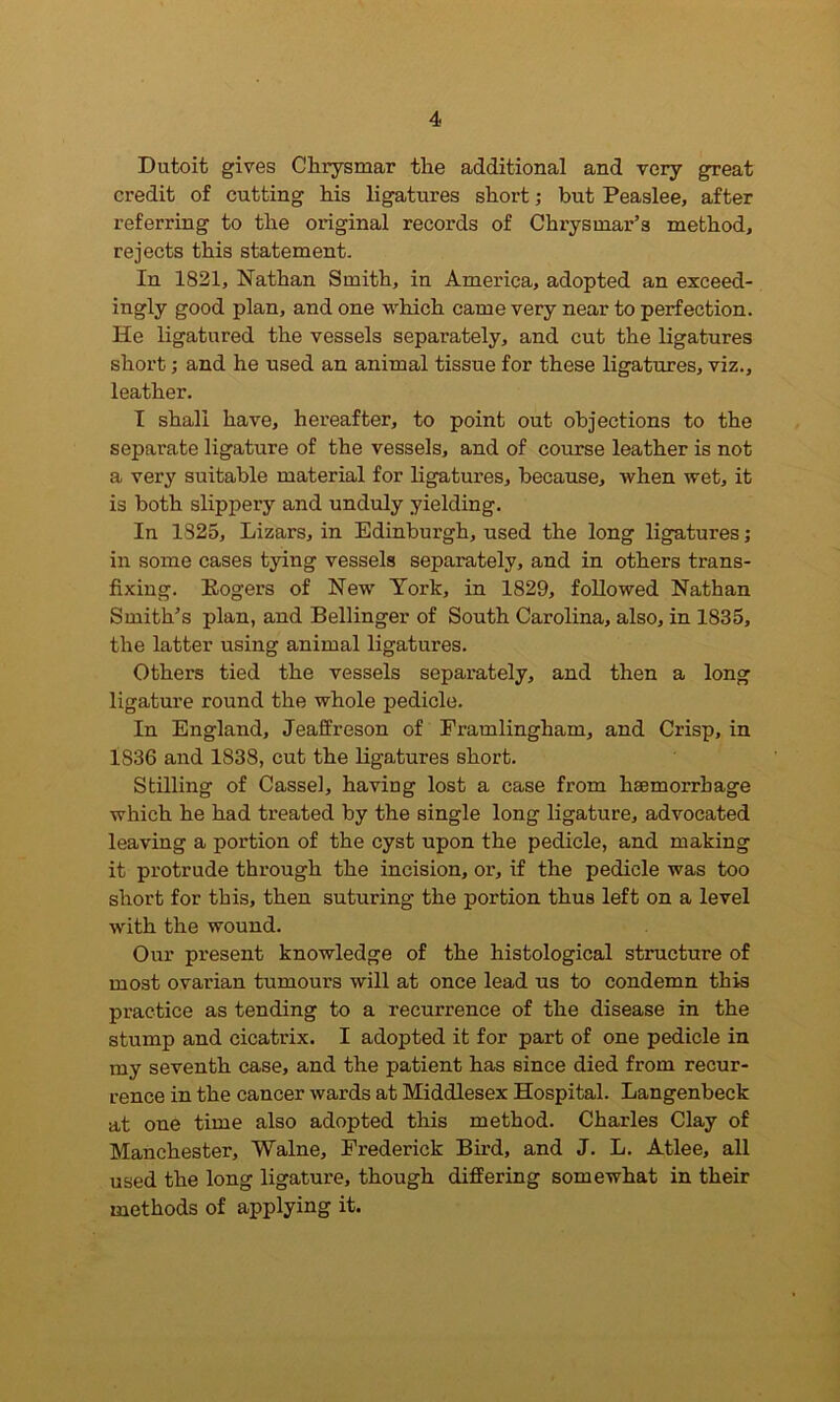 Dutoit gives Clirysmar the additional and very great credit of cutting his ligatures short; but Peaslee, after referring to the original records of Chrysmar’s method, rejects this statement. In 1821, Nathan Smith, in America, adopted an exceed- ingly good plan, and one which came very near to perfection. He ligatured the vessels separately, and cut the ligatures short; and he used an animal tissue for these ligatures, viz., leather. I shall have, hereafter, to point out objections to the separate ligature of the vessels, and of course leather is not a very suitable material for ligatures, because, when wet, it is both slippery and unduly yielding. In 1825, Lizars, in Edinburgh, used the long ligatures; in some cases tying vessels separately, and in others trans- fixing. Rogers of New York, in 1829, followed Nathan Smith’s plan, and Bellinger of South Carolina, also, in 1835, the latter using animal ligatures. Others tied the vessels separately, and then a long ligature round the whole pedicle. In England, Jeaffreson of Framlingham, and Crisp, in 1S36 and 1838, cut the ligatures short. Stilling of Cassel, having lost a case from haemorrhage which he had treated by the single long ligature, advocated leaving a portion of the cyst upon the pedicle, and making it protrude through the incision, or, if the pedicle was too short for this, then suturing the portion thus left on a level writh the wound. Our present knowledge of the histological structure of most ovarian tumours will at once lead us to condemn this practice as tending to a recurrence of the disease in the stump and cicatrix. I adopted it for part of one pedicle in my seventh case, and the patient has since died from recur- rence in the cancer wards at Middlesex Hospital. Langenbeck at one time also adopted this method. Charles Clay of Manchester, Walne, Frederick Bird, and J. L. Atlee, all used the long ligature, though differing somewhat in their methods of applying it.