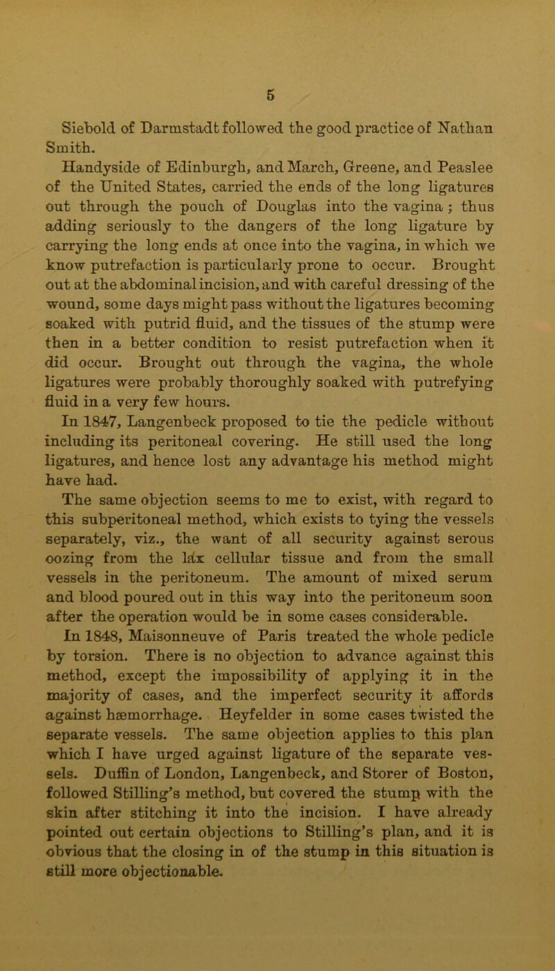 Siebold of Darmstadt followed the good practice of Nathan Smith. Handyside of Edinburgh, and March, Greene, and Peaslee of the United States, carried the ends of the long ligatures out through the pouch of Douglas into the vagina ; thus adding seriously to the dangers of the long ligature by carrying the long ends at once into the vagina, in which we know putrefaction is particularly prone to occur. Brought out at the abdominal incision, and with careful dressing of the wound, some days might pass without the ligatures becoming soaked with putrid fluid, and the tissues of the stump were then in a better condition to resist putrefaction when it did occur. Brought out through the vagina, the whole ligatures were probably thoroughly soaked with putrefying fluid in a very few hours. In 1847, Langenbeck proposed to tie the pedicle without including its peritoneal covering. He still used the long ligatures, and hence lost any advantage his method might have had. The same objection seems to me to exist, with regard to this subperitoneal method, which exists to tying the vessels separately, viz., the want of all security against serous oozing from the lhx cellular tissue and from the small vessels in the peritoneum. The amount of mixed serum and blood poured out in this way into the peritoneum soon after the operation would be in some cases considerable. In 1848, Maisonneuve of Paris treated the whole pedicle by torsion. There is no objection to advance against this method, except the impossibility of applying it in the majority of cases, and the imperfect security it affords against haemorrhage. Heyfelder in some eases twisted the separate vessels. The same objection applies to this plan which I have urged against ligature of the separate ves- sels. Duffin of London, Langenbeck, and Storer of Boston, followed Stilling’s method, but covered the stump with the skin after stitching it into the incision. I have already pointed out certain objections to Stilling’s plan, and it is obvious that the closing in of the stump in this situation is still more objectionable.