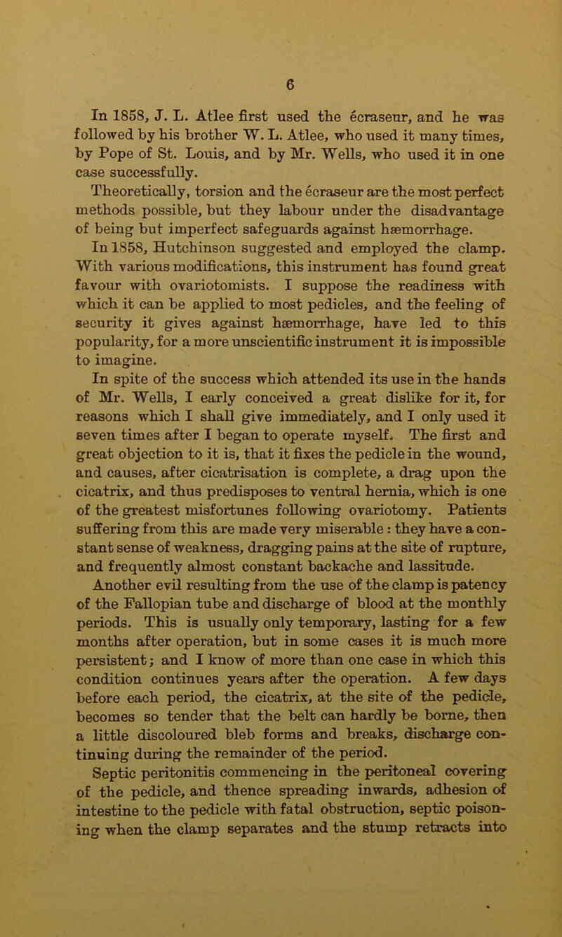 In 1858, J. L. Atlee first used the ecraseur, and he was followed by his brother W. L. Atlee, who used it many times, by Pope of St. Louis, and by Mr. Wells, who used it in one case successfully. Theoretically, torsion and the ecraseur are the most perfect methods possible, but they labour under the disadvantage of being but imperfect safeguards against haemorrhage. In 1858, Hutchinson suggested and employed the clamp. With various modifications, this instrument has found great favour with ovariotomists. I suppose the readiness with which it can be applied to most pedicles, and the feeling of security it gives against haemorrhage, have led to this popularity, for a more unscientific instrument it is impossible to imagine. In spite of the success which attended its use in the hands of Mr. Wells, I early conceived a great dislike for it, for reasons which I shall give immediately, and I only used it seven times after I began to operate myself. The first and great objection to it is, that it fixes the pedicle in the wound, and causes, after cicatrisation is complete, a drag upon the cicatrix, and thus predisposes to ventral hernia, which is one of the greatest misfortunes following ovariotomy. Patients suffering from this are made very miserable: they have a con- stant sense of weakness, dragging pains at the site of rupture, and frequently almost constant backache and lassitude. Another evil resulting from the use of the clamp is patency of the Fallopian tube and discharge of blood at the monthly periods. This is usually only temporary, lasting for a few months after operation, but in some cases it is much more persistent; and I know of more than one case in which this condition continues years after the operation. A few days before each period, the cicatrix, at the site of the pedicle, becomes so tender that the belt can hardly be borne, then a little discoloured bleb forms and breaks, discharge con- tinuing during the remainder of the period. Septic peritonitis commencing in the peritoneal covering of the pedicle, and thence spreading inwards, adhesion of intestine to the pedicle with fatal obstruction, septic poison- ing when the clamp separates and the stump retracts into