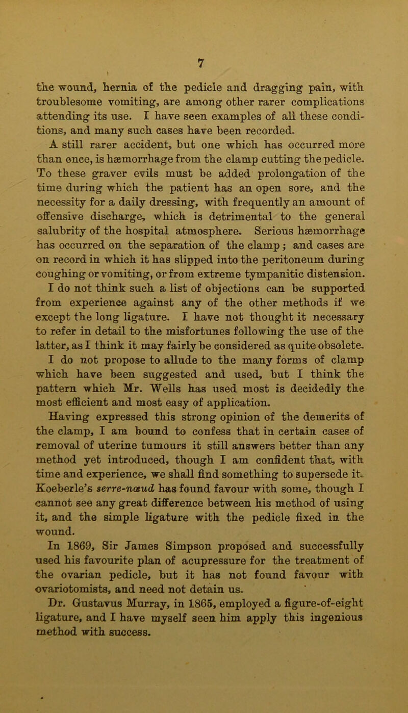 the wound, hernia of the pedicle and dragging pain, with troublesome vomiting, are among other rarer complications attending its use. I have seen examples of all these condi- tions, and many such cases have been recorded. A still rarer accident, but one which has occurred more than once, is haemorrhage from the clamp cutting the pedicle. To these graver evils must be added prolongation of the time during which the patient has an open sore, and the necessity for a daily dressing, with frequently an amount of offensive discharge, which is detrimental to the general salubrity of the hospital atmosphere. Serious haemorrhage has occurred on the separation of the clamp; and cases are on record in which it has slipped into the peritoneum during coughing or vomiting, or from extreme tympanitic distension. I do not think such a list of objections can be supported from experience against any of the other methods if we except the long ligature. I have not thought it necessary to refer in detail to the misfortunes following the use of the latter, as I think it may fairly be considered as quite obsolete. I do not propose to allude to the many forms of clamp which have been suggested and used, but I think the pattern which Mr. Wells has used most is deeidedly the most efficient and most easy of application. Having expressed this strong opinion of the demerits of the clamp, I am bound to confess that in certain eases of removal of uterine tumours it still answers better than any method yet introduced, though I am confident that, with time and experience, we shall find something to supersede it*. Koeberle’s serre-noeud has found favour with some, though I cannot see any great difference between his method of using it, and the simple ligature with the pedicle fixed in the wound. In 1869, Sir James Simpson proposed and successfully used his favourite plan of acupressure for the treatment of the ovarian pedicle, but it has not found favour with ovariotomists, and need not detain us. Dr. Gustavus Murray, in 1865, employed a figure-of-eight ligature, and I have myself seen him apply this ingenious method with success.