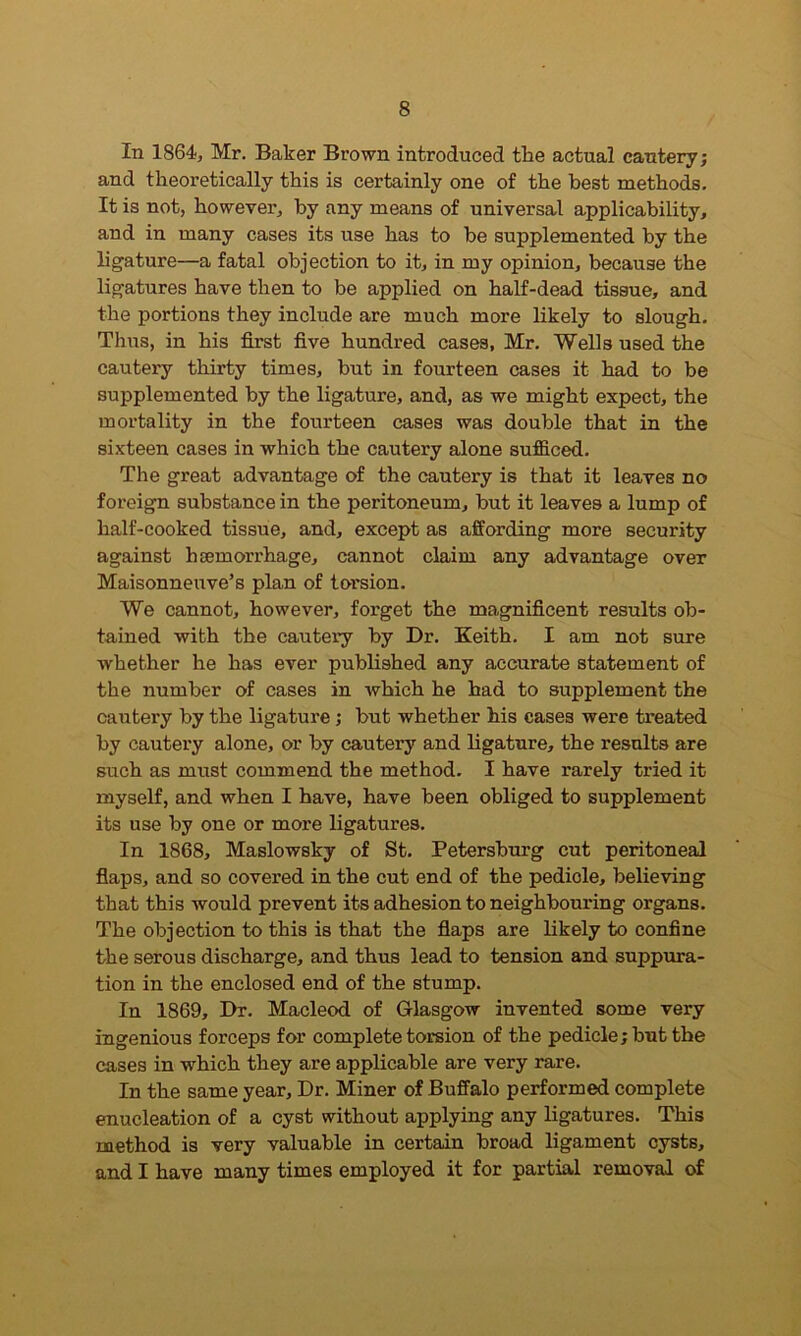 In 1864, Mr. Baker Brown introduced the actual cautery; and theoretically this is certainly one of the best methods. It is not, however, by any means of universal applicability, and in many cases its use has to be supplemented by the ligature—a fatal objection to it, in my opinion, because the ligatures have then to be applied on half-dead tissue, and the portions they include are much more likely to slough. Thus, in his first five hundred cases, Mr. Wells used the cautery thirty times, but in fourteen cases it had to be supplemented by the ligature, and, as we might expect, the mortality in the fourteen cases was double that in the sixteen cases in which the cautery alone sufficed. The great advantage of the cautery is that it leaves no foreign substance in the peritoneum, but it leaves a lump of half-cooked tissue, and, except as affording more security against haemorrhage, cannot claim any advantage over Maisonneuve’s plan of torsion. We cannot, however, foi'get the magnificent results ob- tained with the cautery by Dr. Keith. I am not sure whether he has ever published any accurate statement of the number of cases in which he had to supplement the cautery by the ligature; but whether his cases were treated by cautery alone, or by cautery and ligature, the results are such as must commend the method. I have rarely tried it myself, and when I have, have been obliged to supplement its use by one or more ligatures. In 1868, Maslowsky of St. Petersburg cut peritoneal flaps, and so covered in the cut end of the pedicle, believing that this would prevent its adhesion to neighbouring organs. The objection to this is that the flaps are likely to confine the serous discharge, and thus lead to tension and suppura- tion in the enclosed end of the stump. In 1869, Dr. Macleod of Glasgow invented some very ingenious forceps for complete torsion of the pedicle; but the cases in which they are applicable are very rare. In the same year. Dr. Miner of Buffalo performed complete enucleation of a cyst without applying any ligatures. This method is very valuable in certain broad ligament cysts, and I have many times employed it for partial removal of