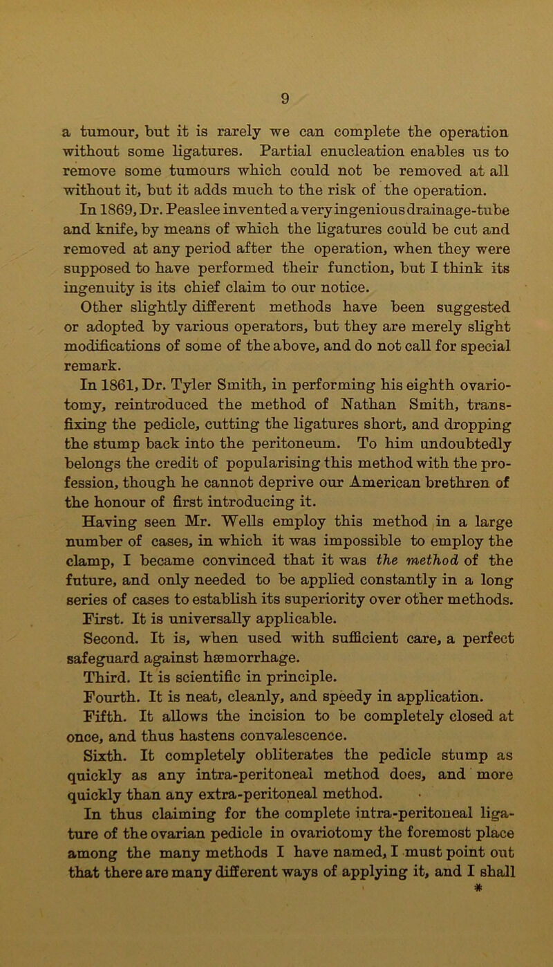 a tumour, but it is rarely we can complete the operation without some ligatures. Partial enucleation enables us to remove some tumours which could not be removed at all without it, but it adds much to the risk of the operation. In 1869, Dr. Peaslee invented a very ingenious drainage-tube and knife, by means of which the ligatures could be cut and removed at any period after the operation, when they were supposed to have performed their function, but I think its ingenuity is its chief claim to our notice. Other slightly different methods have been suggested or adopted by various operators, but they are merely slight modifications of some of the above, and do not call for special remark. In 1861, Dr. Tyler Smith, in performing his eighth ovario- tomy, reintroduced the method of Nathan Smith, trans- fixing the pedicle, cutting the ligatures short, and dropping the stump back into the peritoneum. To him undoubtedly belongs the credit of popularising this method with the pro- fession, though he cannot deprive our American brethren of the honour of first introducing it. Having seen Mr. Wells employ this method in a large number of cases, in which it was impossible to employ the clamp, I became convinced that it was the method of the future, and only needed to be applied constantly in a long series of cases to establish its superiority over other methods. First. It is universally applicable. Second. It is, when used with sufficient care, a perfect safeguard against haemorrhage. Third. It is scientific in principle. Fourth. It is neat, cleanly, and speedy in application. Fifth. It allows the incision to be completely closed at once, and thus hastens convalescence. Sixth. It completely obliterates the pedicle stump as quickly as any intra-peritoneai method does, and more quickly than any extra-peritoneal method. In thus claiming for the complete intra-peritoneai liga- ture of the ovarian pedicle in ovariotomy the foremost place among the many methods I have named, I must point out that there are many different ways of applying it, and I shall #