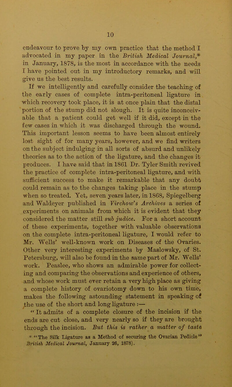 endeavour to prove by my own practice that the method I advocated in my paper in the British Medical Journal,* in January, 1878, is the most in accordance with the needs I have pointed out in my introductory remarks, and will give us the best results. If we intelligently and carefully consider the teaching of the early cases of complete intra-peritoneal ligature in which recovery took place, it is at once plain that the distal portion of the stump did not slough. It is quite inconceiv- able that a patient could get well if it did, except in the few cases in which it was discharged through the wound. This important lesson seems to have been almost entirely lost sight of for many years, however, and we find writers on the subject indulging in all sorts of absurd and unlikely theories as to the action of the ligature, and the changes it produces. I have said that in 1861 Dr. Tyler Smith revived the practice of complete intra-peritoneal ligature, and with sufficient success to make it remarkable that any doubt could remain as to the changes taking place in the stump when so treated. Yet, seven years later, in 1868, Spiegelberg and Waldeyer published in Virchow’s Archives a series of experiments on animals from which it is evident that they considered the matter still sub judice. For a short account of these experiments, together with valuable observations on the complete intra-peritoneal ligature, I would refer to Mr. Wells5 well-known work on Diseases of the Ovaries. Other very interesting experiments by Maslowsky, of St. Petersburg, will also be found in the same part of Mr. Wells’ work. Peaslee, who shows an admirable power for collect- ing and comparing the observations and experience of others, and whose work must ever retain a very high place as giving a complete history of ovariotomy down to his own time, makes the following astounding statement in speaking of the use of the short and long ligature :— “ It admits of a complete closure of the incision if the ends are cut close, and very nearly so if they are brought through the incision. But this is rather a matter of tasta * “The Silk Ligature as a Method of securing the Ovarian Pedicle” British Medical Journal, January 26, 1878).