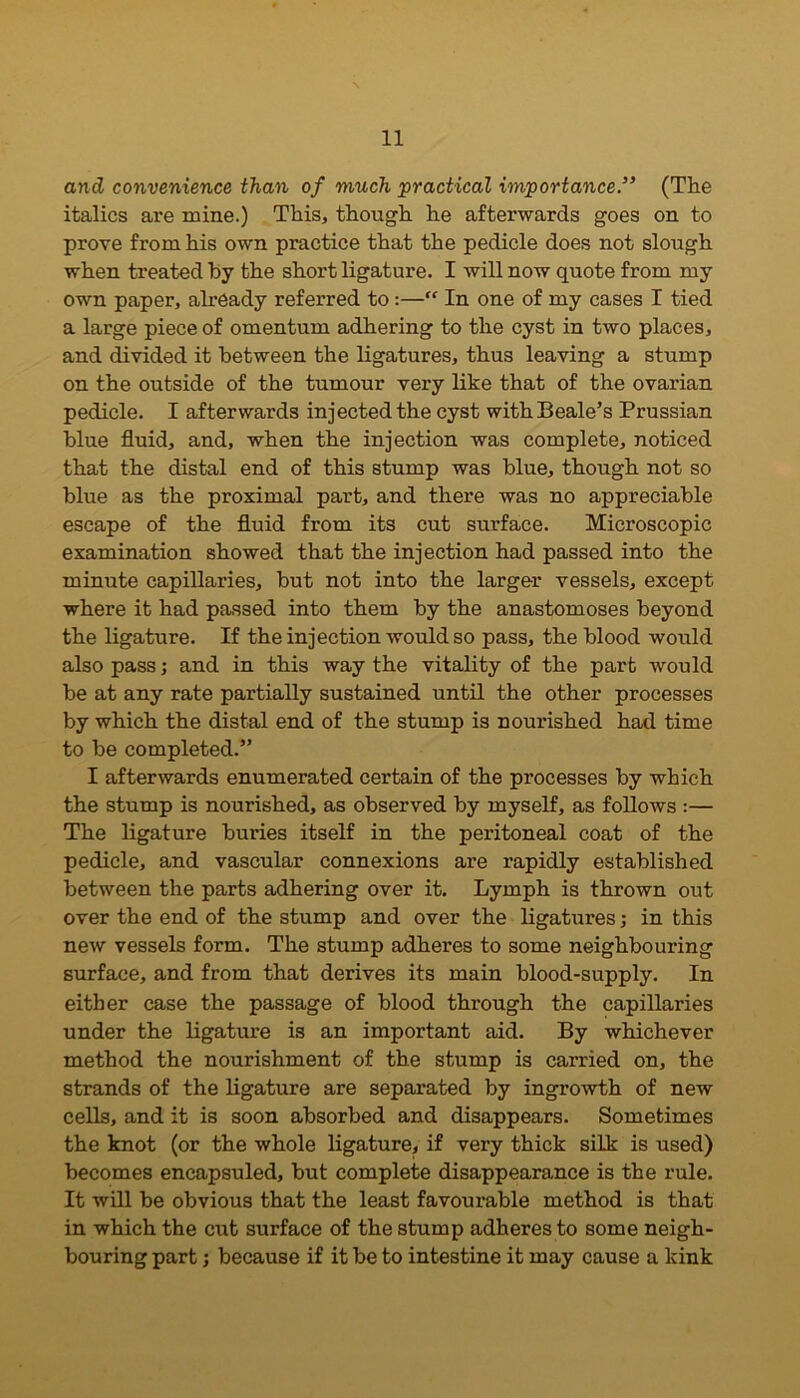 and convenience than of much practical importance.” (The italics are mine.) This, though he afterwards goes on to prove from his own practice that the pedicle does not slough when treated by the short ligature. I will now quote from my own paper, already referred to:—” In one of my cases I tied a large piece of omentum adhering to the cyst in two places, and divided it between the ligatures, thus leaving a stump on the outside of the tumour very like that of the ovarian pedicle. I afterwards injected the cyst with Beale’s Prussian blue fluid, and, when the injection was complete, noticed that the distal end of this stump was blue, though not so blue as the proximal part, and there was no appreciable escape of the fluid from its cut surface. Microscopic examination showed that the injection had passed into the minute capillaries, but not into the larger vessels, except where it had passed into them by the anastomoses beyond the ligature. If the injection would so pass, the blood would also pass; and in this way the vitality of the part would be at any rate partially sustained until the other processes by which the distal end of the stump is nourished had time to be completed.” I afterwards enumerated certain of the processes by which the stump is nourished, as observed by myself, as follows :— The ligature buries itself in the peritoneal coat of the pedicle, and vascular connexions are rapidly established between the parts adhering over it. Lymph is thrown out over the end of the stump and over the ligatures; in this new vessels form. The stump adheres to some neighbouring surface, and from that derives its main blood-supply. In either case the passage of blood through the capillaries under the ligature is an important aid. By whichever method the nourishment of the stump is carried on, the strands of the ligature are separated by ingrowth of new cells, and it is soon absorbed and disappears. Sometimes the knot (or the whole ligature, if very thick silk is used) becomes encapsuled, but complete disappearance is the rule. It will be obvious that the least favourable method is that in which the cut surface of the stump adheres to some neigh- bouring part; because if it be to intestine it may cause a kink
