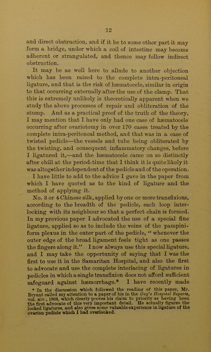 and direct obstruction, and if it be to some other part it may form a bridge, under which a coil of intestine may become adherent or strangulated, and thence may follow indirect obstruction. It may be as well here to allude to another objection which has been raised to the complete intra-peritoneal ligature, and that is the risk of haematocele, similar in origin to that occurring externally after the use of the clamp. That this is extremely unlikely is theoretically apparent when we study the above processes of repair and obliteration of the stump. And as a practical proof of the truth of the theory, I may mention that I have only had one case of haematocele occurring after ovariotomy in over 170 cases treated by the complete intra-peritoneal method, and that was in a case of twisted pedicle—the vessels and tube being obliterated by the twisting, and consequent inflammatory changes, before I ligatured it,—and the hsematocele came on so distinctly after chill at the period-time that I think it is quite likely it was altogether independent of the pedicle and of the operation. I have little to add to the advice I gave in the paper from which I have quoted as to the kind of ligature and the method of applying it. No. 3 or 4 Chinese silk, applied by one or more transfixions, according to the breadth of the pedicle, each loop inter- locking with its neighbour so that a perfect chain is formed. In my previous paper I advocated the use of a special fine ligature, applied so as to include the veins of the pampini- form plexus in the outer part of the pedicle, “ whenever the outer edge of the broad ligament feels tight as one passes the fingers along it.” I now always use this special ligature, and I may take the opportunity of saying that I was the first to use it in the Samaritan Hospital, and also the first to advocate and use the complete interlacing of ligatures in pedicles in which a single transfixion does not afford sufficient safeguard against haemorrhage.* I have recently made * In the discussion which followed the reading of this paper, Mr. Bryant called my attention to a paper of his in the Guy’s Hospital Reports, vol. xiv., 1868, which clearly proves his claim to priority as having been the first advocate of this very important detail. He actually figures the locked ligatures, and also gives some valuable experience in ligature of the ovarian pedicle which I had overlooked.