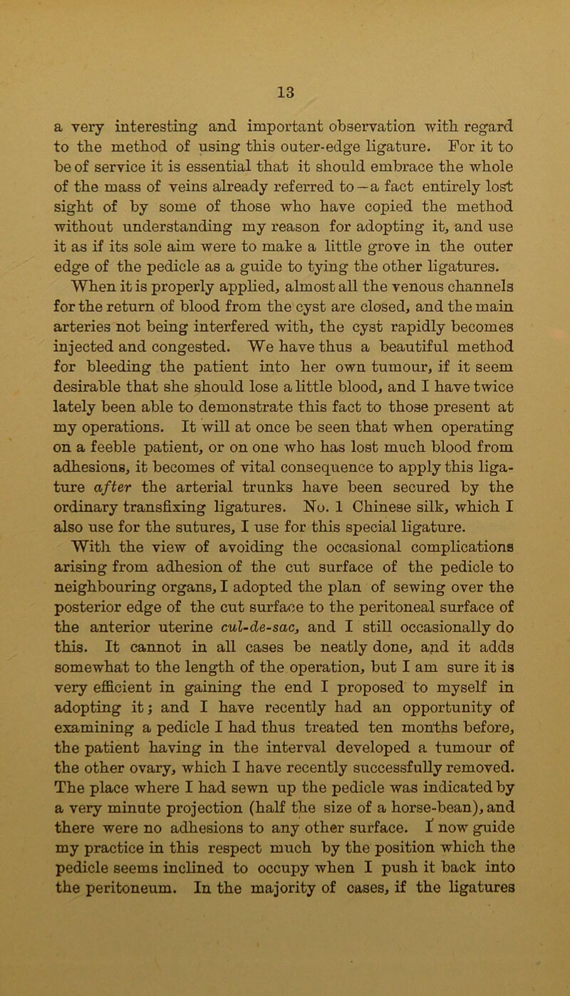a very interesting and important observation with regard to the method of using this outer-edge ligature. For it to be of service it is essential that it should embrace the whole of the mass of veins already referred to —a fact entirely lost sight of by some of those who have copied the method without understanding my reason for adopting it, and use it as if its sole aim were to make a little grove in the outer edge of the pedicle as a guide to tying the other ligatures. When it is properly applied, almost all the venous channels for the return of blood from the cyst are closed, and the main arteries not being interfered with, the cyst rapidly becomes injected and congested. We have thus a beautiful method for bleeding the patient into her own tumour, if it seem desirable that she should lose a little blood, and I have twice lately been able to demonstrate this fact to those present at my operations. It will at once be seen that when operating on a feeble patient, or on one who has lost much blood from adhesions, it becomes of vital consequence to apply this liga- ture after the arterial trunks have been secured by the ordinary transfixing ligatures. No. 1 Chinese silk, which I also use for the sutures, I use for this special ligature. With the view of avoiding the occasional complications arising from adhesion of the cut surface of the pedicle to neighbouring organs, I adopted the plan of sewing over the posterior edge of the cut surface to the peritoneal surface of the anterior uterine cul-de-sac, and I still occasionally do this. It cannot in all cases be neatly done, and it adds somewhat to the length of the operation, but I am sure it is very efficient in gaining the end I proposed to myself in adopting it; and I have recently had an opportunity of examining a pedicle I had thus treated ten months before, the patient having in the interval developed a tumour of the other ovary, which I have recently successfully removed. The place where I had sewn up the pedicle was indicated by a very minute projection (half the size of a horse-bean), and there were no adhesions to any other surface. I now guide my practice in this respect much by the position which the pedicle seems inclined to occupy when I push it back into the peritoneum. In the majority of cases, if the ligatures