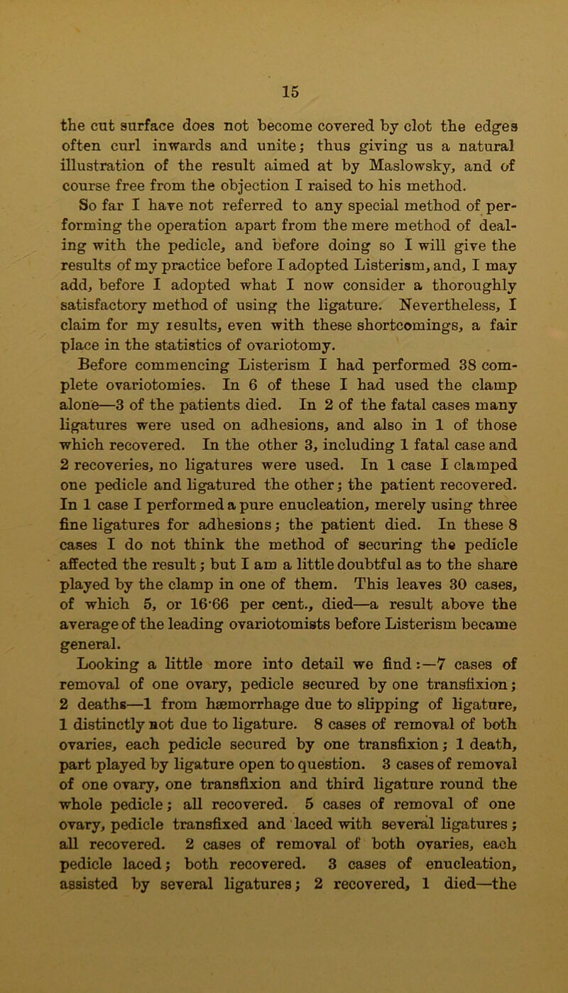 the cut surface does not become covered by clot the edges often curl inwards and unite; thus giving us a natural illustration of the result aimed at by Maslowsky, and of course free from the objection I raised to his method. So far I have not referred to any special method of per- forming the operation apart from the mere method of deal- ing with the pedicle, and before doing so I will give the results of my practice before I adopted Listerism, and, I may add, before I adopted what I now consider a thoroughly satisfactory method of using the ligature. Nevertheless, I claim for my results, even with these shortcomings, a fair place in the statistics of ovariotomy. Before commencing Listerism I had performed 38 com- plete ovariotomies. In 6 of these I had used the clamp alone—3 of the patients died. In 2 of the fatal cases many ligatures were used on adhesions, and also in 1 of those which recovered. In the other 3, including 1 fatal case and 2 recoveries, no ligatures were used. In 1 case I clamped one pedicle and ligatured the other; the patient recovered. In 1 case I performed a pure enucleation, merely using three fine ligatures for adhesions; the patient died. In these 8 cases I do not think the method of securing the pedicle affected the result; but I am a little doubtful as to the share played by the clamp in one of them. This leaves 30 cases, of which 5, or 16-66 per cent., died—a result above the average of the leading ovariotomists before Listerism became general. Looking a little more into detail we find7 cases of removal of one ovary, pedicle secured by one transfixion; 2 deaths—1 from haemorrhage due to slipping of ligature, 1 distinctly not due to ligature. 8 cases of removal of both ovaries, each pedicle secured by one transfixion; 1 death, part played by ligature open to question. 3 cases of removal of one ovary, one transfixion and third ligature round the whole pedicle; all recovered. 5 cases of removal of one ovary, pedicle transfixed and laced with several ligatures; all recovered. 2 cases of removal of both ovaries, each pedicle laced; both recovered. 3 cases of enucleation, assisted by several ligatures; 2 recovered, 1 died—the