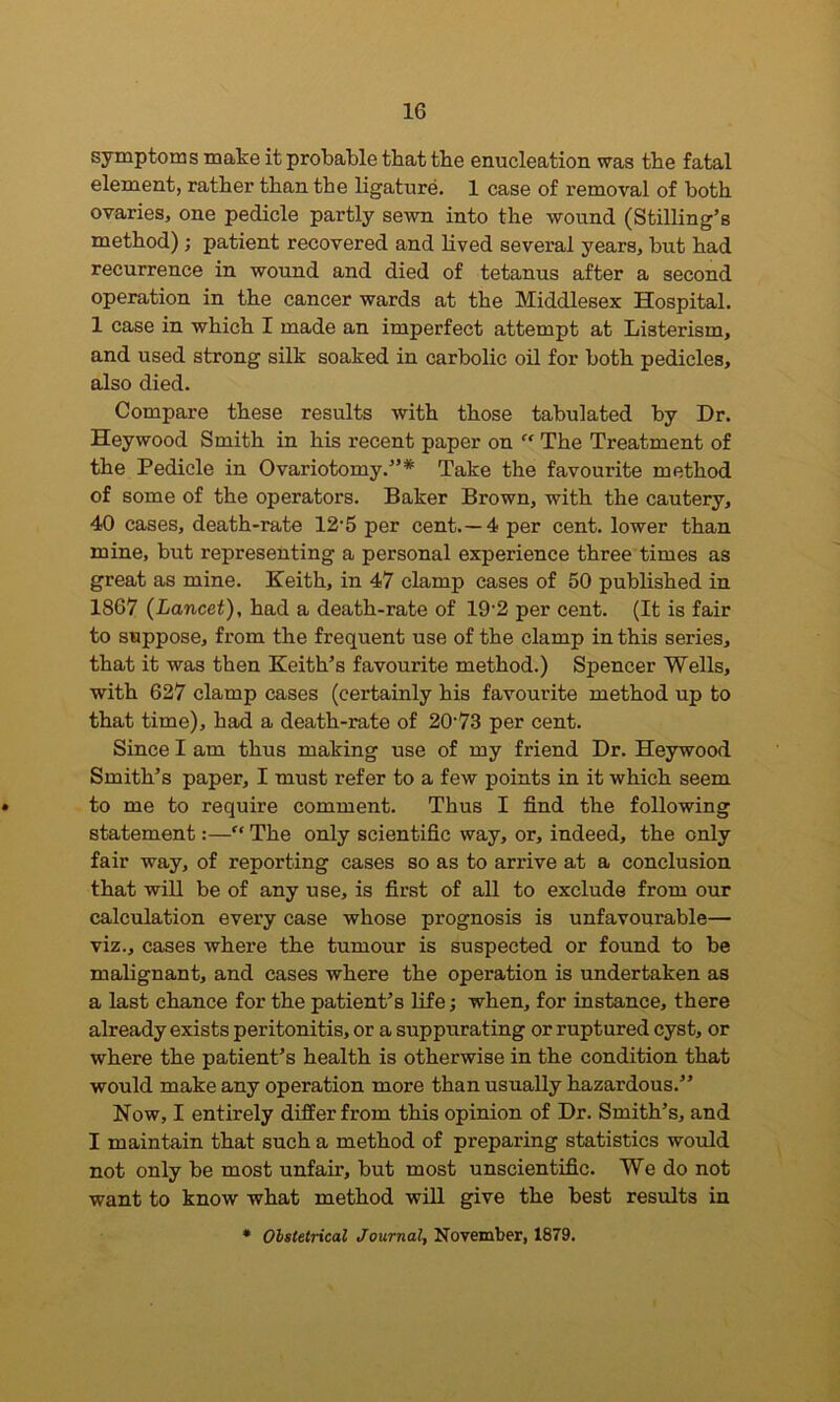 symptoms make it probable that tbe enucleation was the fatal element, rather than the ligature. 1 case of removal of both ovaries, one pedicle partly sewn into the wound (Stilling’s method); patient recovered and lived several years, but had recurrence in wound and died of tetanus after a second operation in the cancer wards at the Middlesex Hospital. 1 case in which I made an imperfect attempt at Listerism, and used strong silk soaked in carbolic oil for both pedicles, also died. Compare these results with those tabulated by Dr. Heywood Smith in his recent paper on “ The Treatment of the Pedicle in Ovariotomy.”* Take the favourite method of some of the operators. Baker Brown, with the cautery, 40 cases, death-rate 12-5 per cent.—4 per cent, lower than mine, but representing a personal experience three times as great as mine. Keith, in 47 clamp cases of 50 published in 1867 (Lancet), had a death-rate of 192 per cent. (It is fair to suppose, from the frequent use of the clamp in this series, that it was then Keith’s favourite method.) Spencer Wells, with 627 clamp cases (certainly his favom’ite method up to that time), had a death-rate of 20-73 per cent. Since I am thus making use of my friend Dr. Heywood Smith’s paper, I must refer to a few points in it which seem • to me to require comment. Thus I find the following statement:—“ The only scientific way, or, indeed, the only fair way, of reporting cases so as to arrive at a conclusion that will be of any use, is first of all to exclude from our calculation every case whose prognosis is unfavourable— viz., cases where the tumour is suspected or found to be malignant, and cases where the operation is undertaken as a last chance for the patient’s life; when, for instance, there already exists peritonitis, or a suppurating or ruptured cyst, or where the patient’s health is otherwise in the condition that would make any operation more than usually hazardous.” Now, I entirely differ from this opinion of Dr. Smith’s, and I maintain that such a method of preparing statistics would not only be most unfair, but most unscientific. We do not want to know what method will give the best results in * Obstetrical Journal, November, 1879.