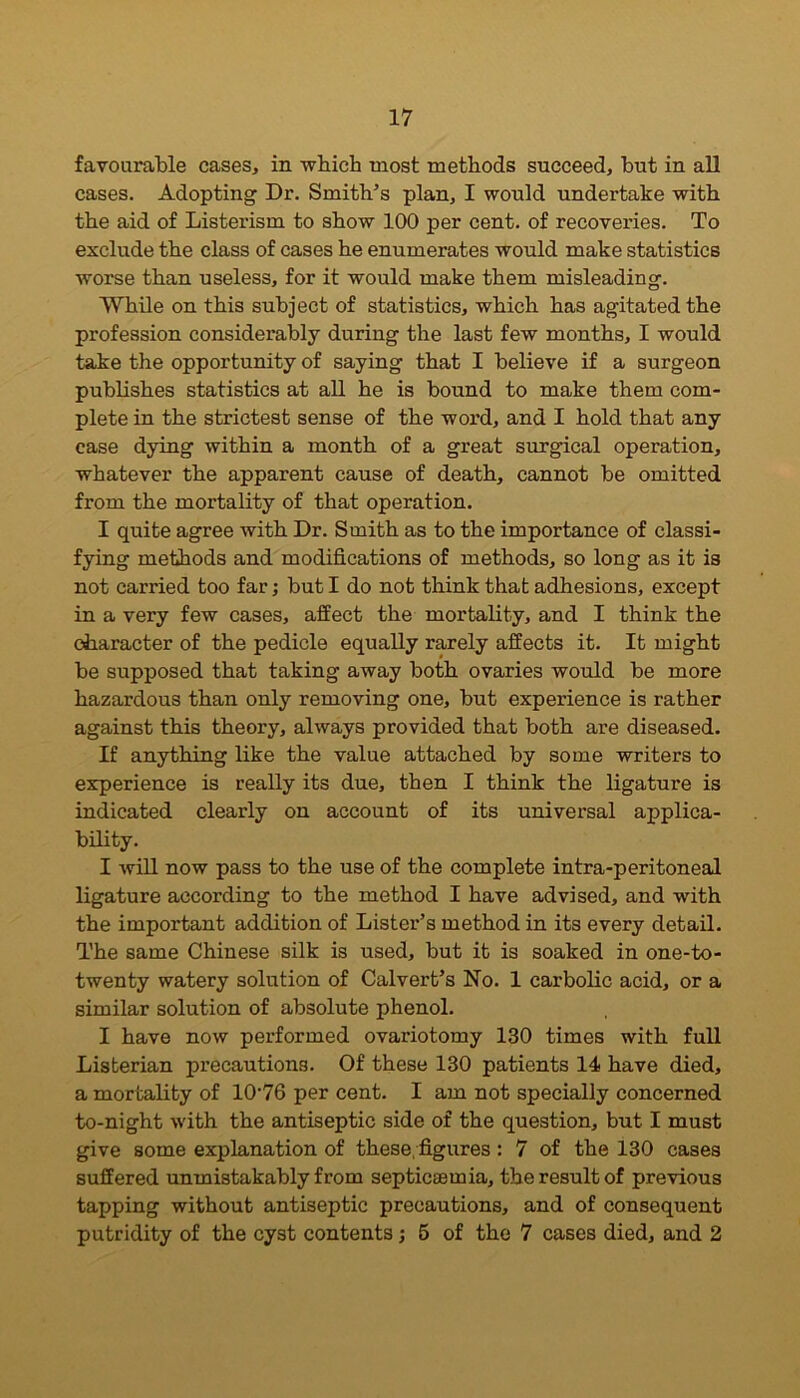 favourable cases, in which most methods succeed, but in all cases. Adopting Dr. Smith’s plan, I would undertake with the aid of Listerism to show 100 per cent, of recoveries. To exclude the class of cases he enumerates would make statistics worse than useless, for it would make them misleading. While on this subject of statistics, which has agitated the profession considerably during the last few months, I would take the opportunity of saying that I believe if a surgeon publishes statistics at all he is bound to make them com- plete in the strictest sense of the word, and I hold that any case dying within a month of a great surgical operation, whatever the apparent cause of death, cannot be omitted from the mortality of that operation. I quite agree with Dr. Smith as to the importance of classi- fying methods and modifications of methods, so long as it is not carried too far; but I do not think that adhesions, except in a very few cases, affect the mortality, and I think the character of the pedicle equally rarely affects it. It might be supposed that taking away both ovaries would be more hazardous than only removing one, but experience is rather against this theory, always provided that both are diseased. If anything like the value attached by some writers to experience is really its due, then I think the ligature is indicated clearly on account of its universal applica- bility. I will now pass to the use of the complete intra-peritoneal ligature according to the method I have advised, and with the important addition of Lister’s method in its every detail. The same Chinese silk is used, but it is soaked in one-to- twenty watery solution of Calvert’s No. 1 carbolic acid, or a similar solution of absolute phenol. I have now performed ovariotomy 130 times with full Listerian precautions. Of these 130 patients 14 have died, a mortality of 10'76 per cent. I am not specially concerned to-night -with the antiseptic side of the question, but I must give some explanation of these, figures : 7 of the 130 cases suffered unmistakably from septicaemia, the result of previous tapping without antiseptic precautions, and of consequent putridity of the cyst contents; 5 of the 7 cases died, and 2
