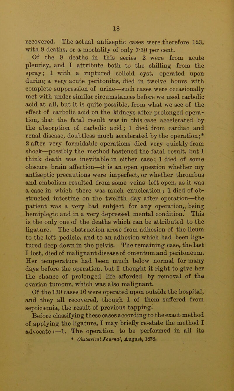 recovered. The actual antiseptic cases were therefore 123, with 9 deaths, or a mortality of only 7’30 per cent. Of the 9 deaths in this series 2 were from acute pleurisy, and I attribute both to the chilling from the spray; 1 with a ruptured colloid cyst, operated upon during a very acute peritonitis, died in twelve hours with complete suppression of urine—such cases were occasionally met with under similar circumstances before we used carbolic acid at all, but it is quite possible, from what we see of the effect of carbolic acid on the kidneys after prolonged opera- tion, that the fatal result was in this case accelerated by the absorption of carbolic acid; 1 died from cardiac and renal disease, doubtless much accelerated by the operation;* 2 after very formidable operations died very quickly from shock—possibly the method hastened the fatal result, but I think death was inevitable in either case; 1 died of some obscure brain affection—it is an open question whether my antiseptic precautions were imperfect, or whether thrombus and embolism resulted from some veins left open, as it was a case in which there was much enucleation; 1 died of ob- structed intestine on the twelfth day after operation—the patient was a very bad subject for any operation,, being hemiplegic and in a very depressed mental condition. This is the only one of the deaths which can be attributed to the ligature. The obstruction arose from adhesion of the ileum to the left pedicle, and to an adhesion which had been liga- tured deep down in the pelvis. The remaining case, the last I lost, died of malignant disease of omentum and peritoneum. Her temperature had been much below normal for many day8 before the operation, but I thought it right to give her the chance of prolonged life afforded by removal of the ovarian tumour, which was also malignant. Of the 130 cases 16 were operated upon outside the hospital, and they all recovered, though 1 of them suffered from septicaemia, the result of previous tapping. Before classifying these cases according to the exact method of applying the ligature, I may briefly re-state the method I advocate :—1. The operation to be performed in all its • Obstetrical Journal, August, 1878,
