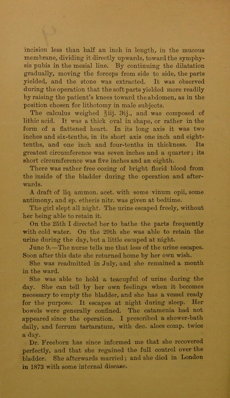 incision less than half an inch in lengthy in the mucous membrane, dividing it directly upwards, toward the symphy- sis pubis in the mesial line. By continuing the dilatation gradually, moving the forceps from side to side, the parts yielded, and the stone was extracted. It was observed during the operation that the soft parts yielded more readily by raising the patient’s knees toward the abdomen, as in the position chosen for lithotomy in male subjects. The calculus weighed §iij. 9ij., and was composed of lithic acid. It was a thick oval in shape, or rather in the form of a flattened heart. In its long axis it was two inches and six-tenths, in its short axis one inch and eight- tenths, and one inch and four-tenths in thickness. Its greatest circumference was seven inches and a quarter; its short circumference was five inches and an eighth. There was rather free oozing of bright florid blood from the inside of the bladder during the operation and after- wards. A draft of liq. ammon. acet. with some vinum opii, some antimony, and sp. etheris nitr. was given at bedtime. The girl slept all night. The urine escaped freely, without her being able to retain it. On the 25th I directed her to bathe the parts frequently with cold water. On the 29th she was able to retain the urine during the day, but a little escaped at night. June 9.—The nurse tells me that less of the urine escapes. Soon after this date she returned home by her own wish. She was readmitted in July, and she remained a month in the ward. She was able to hold a teacupful of urine during the day. She can tell by her own feelings when it becomes necessary to empty the bladder, and she has a vessel ready for the purpose. It escapes at night during sleep. Her bowels were generally confined. The catamenia had not appeared since the operation. I prescribed a shower-bath daily, and ferrum tartaratum, with dec. aloes comp, twice a day. Dr. Freeborn has since informed me that she recovered perfectly, and that she regained the full control over the bladder. She afterwards married; and she died in London in 1873 with some internal disease.