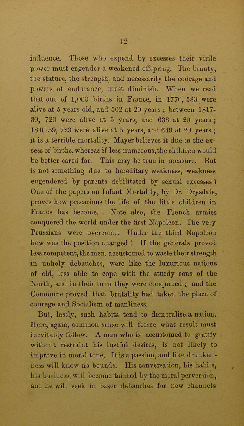 influence. Those who expend by excesses their virile power must engender a weakened offspring. The beauty, the stature, the strength, and necessarily the courage and p >wers of endurance, must diminish. When we read that out of 1,000 births in France, in 1770, 583 were alive at 5 years old, and 502 at 20 yeais ; between 1817- 30, 720 were alive at 5 years, and 638 at 20 years ; 1840-59, 723 were alive at 5 years, and 640 at 20 years ; it is a terrible mortality. Mayer believes it due to the ex- cess of births, whereas if less numerous, the children would be better cared for. This may be true in measure. But is not something due to hereditary weakness, weakness engendered by parents debilitated by sexual excesses ? One of the papers on Infant Mortality, by Dr. Drysdale, proves how precarious the life of the little children in Fiance has become. Note also, che French armies conquered the world under the first Napoleon. The very Prussians were overcome. Under the third Napoleon how was the position changed ! If the generals proved less competent, the men, accustomed to waste their strength in unholy debauches, were like the luxurious nations of old, less able to cope with the sturdy sons of the North, and in their turn they were conquered ; and the Commune proved that brutality had taken the place of courage and Socialism of manliness. But, lastly, such habits tend to demoralise a nation. Here, again, common sense will forsee what result must inevitably follow. A man who is accustomed to gratify without restraint his lustful desires, is not likely to improve in moral tone. It is a passion, and like drunken- ness will know no bounds. His conversation, his habits, his bu.-iness, will become tainted by the moral perversion, and he will seek in baser debauches for new channels