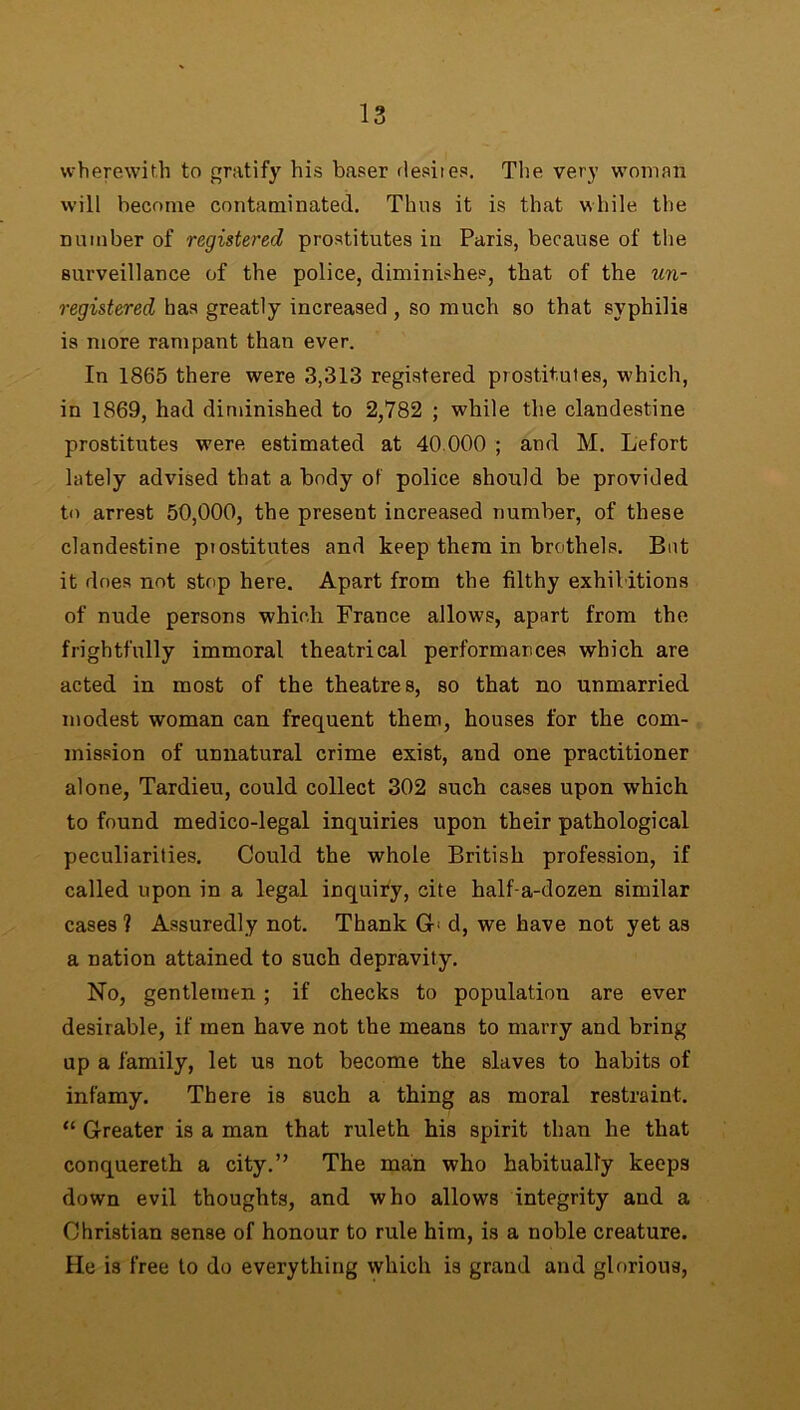 wherewith to gratify his baser desiies. The very woman will become contaminated. Thus it is that while the number of registered prostitutes in Paris, because of the surveillance of the police, diminishes, that of the un- registered has greatly increased, so much so that syphilis is more rampant than ever. In 1865 there were 3,313 registered prostitutes, which, in 1869, had diminished to 2,782 ; while the clandestine prostitutes were, estimated at 40.000 ; and M. Lefort lately advised that a body of police should be provided to arrest 50,000, the present increased number, of these clandestine prostitutes and keep them in brothels. But it does not stop here. Apart from the filthy exhibitions of nude persons which France allows, apart from the frightfully immoral theatrical performances which are acted in most of the theatres, so that no unmarried modest woman can frequent them, houses for the com- mission of unnatural crime exist, and one practitioner alone, Tardieu, could collect 302 such cases upon which to found medico-legal inquiries upon their pathological peculiarities. Could the whole British profession, if called upon in a legal inquiry, cite half-a-dozen similar cases ? Assuredly not. Thank Gb d, we have not yet as a nation attained to such depravity. No, gentlemen; if checks to population are ever desirable, if men have not the means to marry and bring up a family, let us not become the slaves to habits of infamy. There is such a thing as moral restraint. “ Greater is a man that ruleth his spirit than he that conquereth a city.” The man who habitually keeps down evil thoughts, and who allows integrity and a Christian sense of honour to rule him, is a noble creature. He is free to do everything which is grand and glorious,