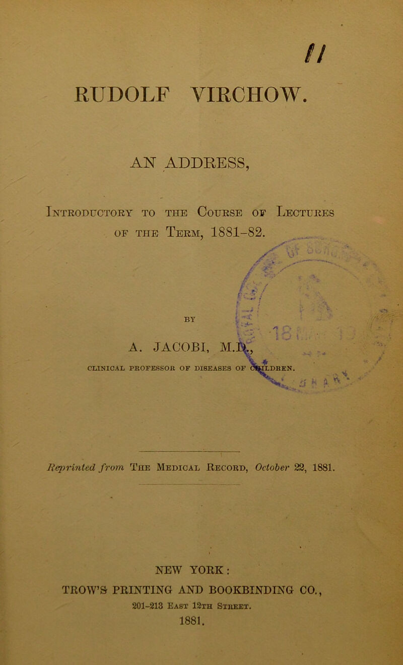 // RUDOLF VIRCHOW. AN ADDRESS, Introductory to the Course of Lectures of the Term, 1881-82. O' / %■' / •• / BY Cl * ' . A o ' l u A. JACOBI, M.Il, V CLINICAL PROFESSOR OF DISEASES OF C&j£LDREN. • $ k a. *v It printed from The Medical Record, October 22, 1881. NEW YORK: TROW’Sr PRINTING AND BOOKBINDING CO., 201-213 East 12th Street. 1881.