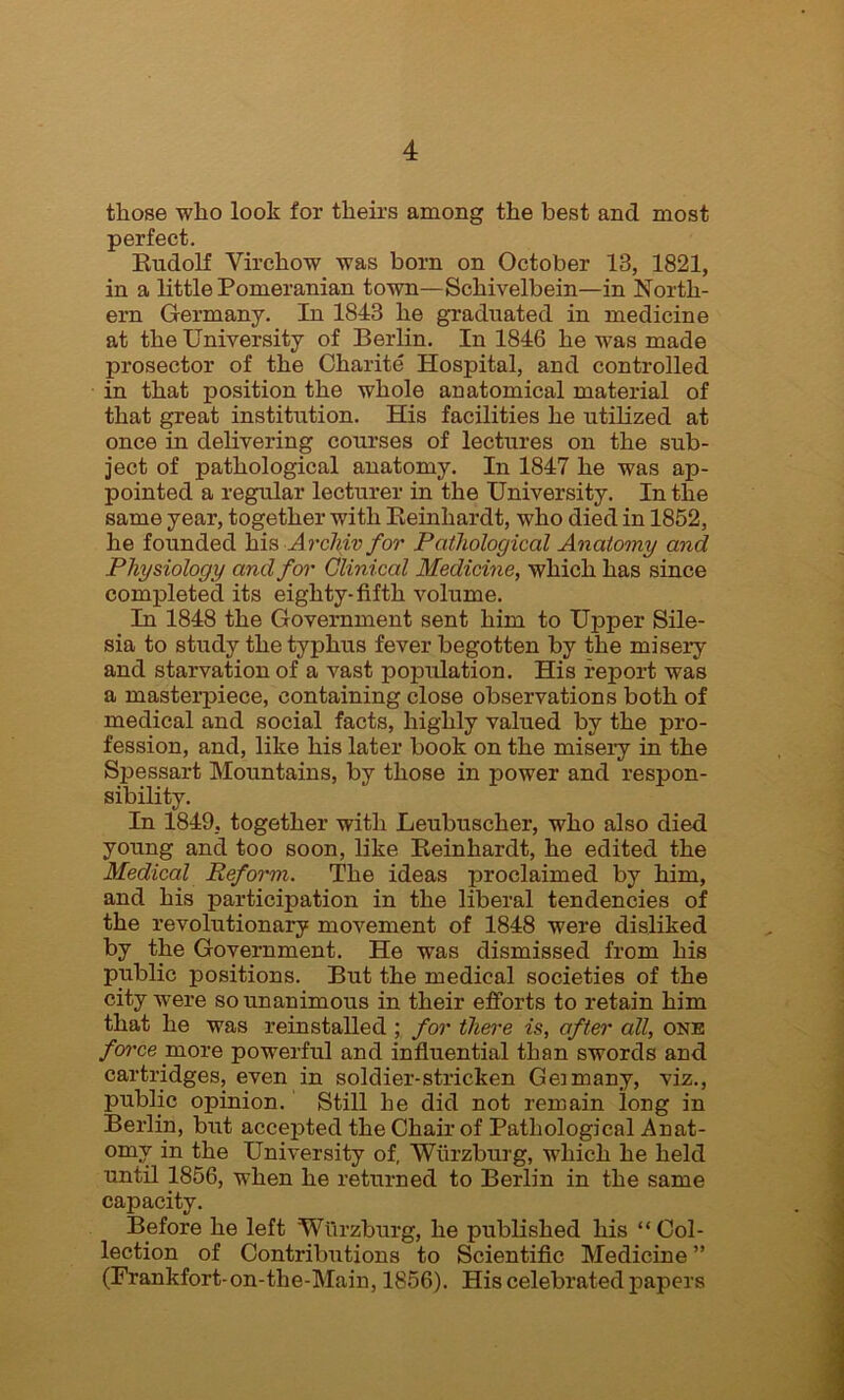 those who look for theirs among the best and most perfect. Rudolf Virchow was born on October 13, 1821, in a little Pomeranian town—Scliivelbein—in North- ern Germany. In 1843 he graduated in medicine at the University of Berlin. In 1846 he was made prosector of the Charite Hospital, and controlled in that position the whole anatomical material of that great institution. His facilities he utilized at once in delivering courses of lectures on the sub- ject of pathological anatomy. In 1847 he was ap- pointed a regular lecturer in the University. In the same year, together with Reinhardt, who died in 1852, he founded his Archiv for Pathological Anatomy and Physiology and for Clinical Medicine, which has since completed its eighty-fifth volume. In 1848 the Government sent him to Upper Sile- sia to study the typhus fever begotten by the misery and starvation of a vast population. His report was a masterpiece, containing close observations both of medical and social facts, highly valued by the pro- fession, and, like his later book on the misery in the Spessart Mountains, by those in power and respon- sibility. In 1849, together with Leubuscher, who also died young and too soon, like Reinhardt, he edited the Medical Reform. The ideas proclaimed by him, and his participation in the liberal tendencies of the revolutionary movement of 1848 were disliked by the Government. He wras dismissed from his public positions. But the medical societies of the city were so unanimous in their efforts to retain him that he was reinstalled ; for there is, after all, one force more powerful and influential than swords and cartridges, even in soldier-stricken Geimany, viz., public opinion. Still he did not remain long in Berlin, but accepted the Chair of Pathological Anat- omy in the University of, Wurzburg, which he held until 1856, when he returned to Berlin in the same capacity. Before he left Wurzburg, he published his “Col- lection of Contributions to Scientific Medicine ” (Frankfort-on-the-Main, 1856). His celebrated papers