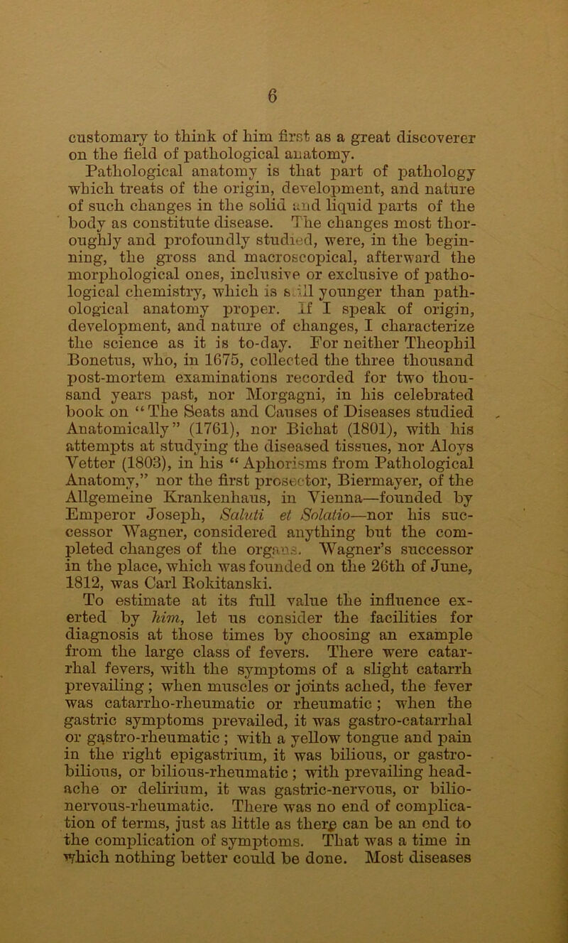 customary to think of him first as a great discoverer on the field of pathological anatomy. Pathological anatomy is that part of pathology which treats of the origin, development, and nature of such changes in the solid and liquid parts of the body as constitute disease. The changes most thor- oughly and profoundly studied, were, in the begin- ning, the gross and macroscopical, afterward the morphological ones, inclusive or exclusive of patho- logical chemistry, which is s ;il younger than path- ological anatomy proper. If I speak of origin, development, and nature of changes, I characterize the science as it is to-day. For neither Theophil Bonetus, w7ho, in 1675, collected the three thousand post-mortem examinations recorded for two thou- sand years past, nor Morgagni, in his celebrated book on “The Seats and Causes of Diseases studied Anatomically” (1761), nor Bichat (1801), with his attempts at studying the diseased tissues, nor Aloys Vetter (1803), in his “ Aphorisms from Pathological Anatomy,” nor the first prosector, Biermayer, of the Allgemeine Krankenhaus, in Vienna—founded by Emperor Joseph, Scihiti et Solatio—nor his suc- cessor Wagner, considered anything but the com- pleted changes of the organs. Wagner’s successor in the place, which was founded on the 26th of June, 1812, was Carl Roldtanski. To estimate at its full value the influence ex- erted by him, let us consider the facilities for diagnosis at those times by choosing an example from the large class of fevers. There were catar- rhal fevers, w7ith the symptoms of a slight catarrh prevailing ; when muscles or joints ached, the fever was catarrho-rheumatic or rheumatic; when the gastric symptoms prevailed, it was gastro-catarrhal or gastro-rheumatic; with a yellow tongue and pain in the right epigastrium, it was bilious, or gastro- bilious, or bilious-rheumatic ; with prevailing head- ache or delirium, it was gastric-nervous, or bilio- nervous-rheumatic. There was no end of complica- tion of terms, just as little as ther# can be an end to the complication of symptoms. That was a time in which nothing better could be done. Most diseases