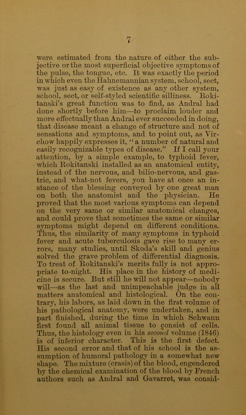 were estimated from the nature of either the sub- jective or the most superficial objective symptoms of the pulse, the tongue, etc. It was exactly the period in which even the Hahnemannian system, school, sect, was just as easy of existence as any other system, school, sect, or self-styled scientific silliness. Roki- tanski’s great function was to find, as Andral had done shortly before him—to proclaim louder and more effectually than Andral ever succeeded in doing, that disease meant a change of structure and not of sensations and symptoms, and to point out, as Vir- chow happily expresses it, “ a number of natural and easily recognizable types of disease.” If I call your attention, by a simple example, to typhoid fever, which Rokitanski installed as an anatomical entity, instead of the nervous, and bilio-nervous, and gas- tric, and what-not fevers, you have at once an in- stance of the blessing conveyed by one great man on both the anatomist and the physician. He proved that the most various symptoms can depend on the very same or similar anatomical changes, and could prove that sometimes the same or similar symptoms might depend on different conditions. Thus, the similarity of many symptoms in typhoid fever and acute tuberculosis gave rise to many er- rors, many studies, until Skoda’s skill and genius solved the grave problem of differential diagnosis. To treat of Rokitanski’s merits fully is not appro- priate to-night. His place in the history of medi- cine is secure. But still he will not appear—nobody will—as the last and unimpeachable judge in all matters anatomical and histological. On the con- trary, his labors, as laid down in the first volume of his pathological anatomy, were undertaken, and in part finished, during the time in which Schwann first found all animal tissue to consist of cells. Thus, the histology even in his second volume (1846) is of inferior character. This is the first defect. His second error and that of his school is the as- sumption of humoral pathology in a somewhat new shape. The mixture (crasis) of the blood, engendered by the chemical examination of the blood by French authors such as Andral and Gavarret, was consid-