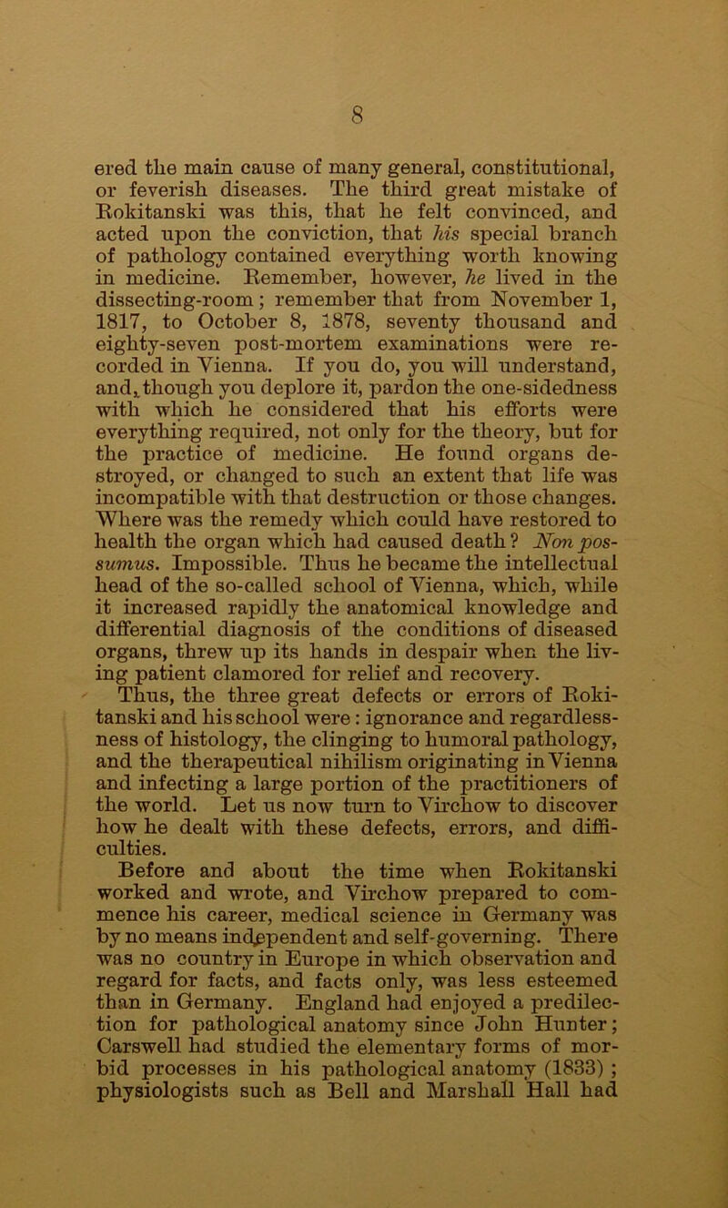 ered tlie main cause of many general, constitutional, or feverish diseases. The third great mistake of Roldtanski was this, that he felt convinced, and acted upon the conviction, that his special branch of pathology contained everything worth knowing in medicine. Eemember, however, he lived in the dissecting-room ; remember that from November 1, 1817, to October 8, 1878, seventy thousand and eighty-seven post-mortem examinations were re- corded in Vienna. If you do, you will understand, and,.though you deplore it, pardon the one-sidedness with which he considered that his efforts were everything required, not only for the theory, but for the practice of medicine. He found organs de- stroyed, or changed to such an extent that life was incompatible with that destruction or those changes. Where was the remedy which could have restored to health the organ which had caused death ? Non pos- sumus. Impossible. Thus he became the intellectual head of the so-called school of Vienna, which, while it increased rapidly the anatomical knowledge and differential diagnosis of the conditions of diseased organs, threw up its hands in despair when the liv- ing patient clamored for relief and recovery. Thus, the three great defects or errors of Roki- tanski and his school were: ignorance and regardless- ness of histology, the clinging to humoral pathology, and the therapeutical nihilism originating in Vienna and infecting a large portion of the practitioners of the world. Let us now turn to Virchow to discover how he dealt with these defects, errors, and diffi- culties. Before and about the time when Rokitanski worked and wrote, and Virchow prepared to com- mence his career, medical science in Germany was by no means independent and self-governing. There was no country in Europe in which observation and regard for facts, and facts only, was less esteemed than in Germany. England had enjoyed a predilec- tion for pathological anatomy since John Hunter; Carswell had studied the elementary forms of mor- bid processes in his pathological anatomy (1833) ; physiologists such as Bell and Marshall Hall had