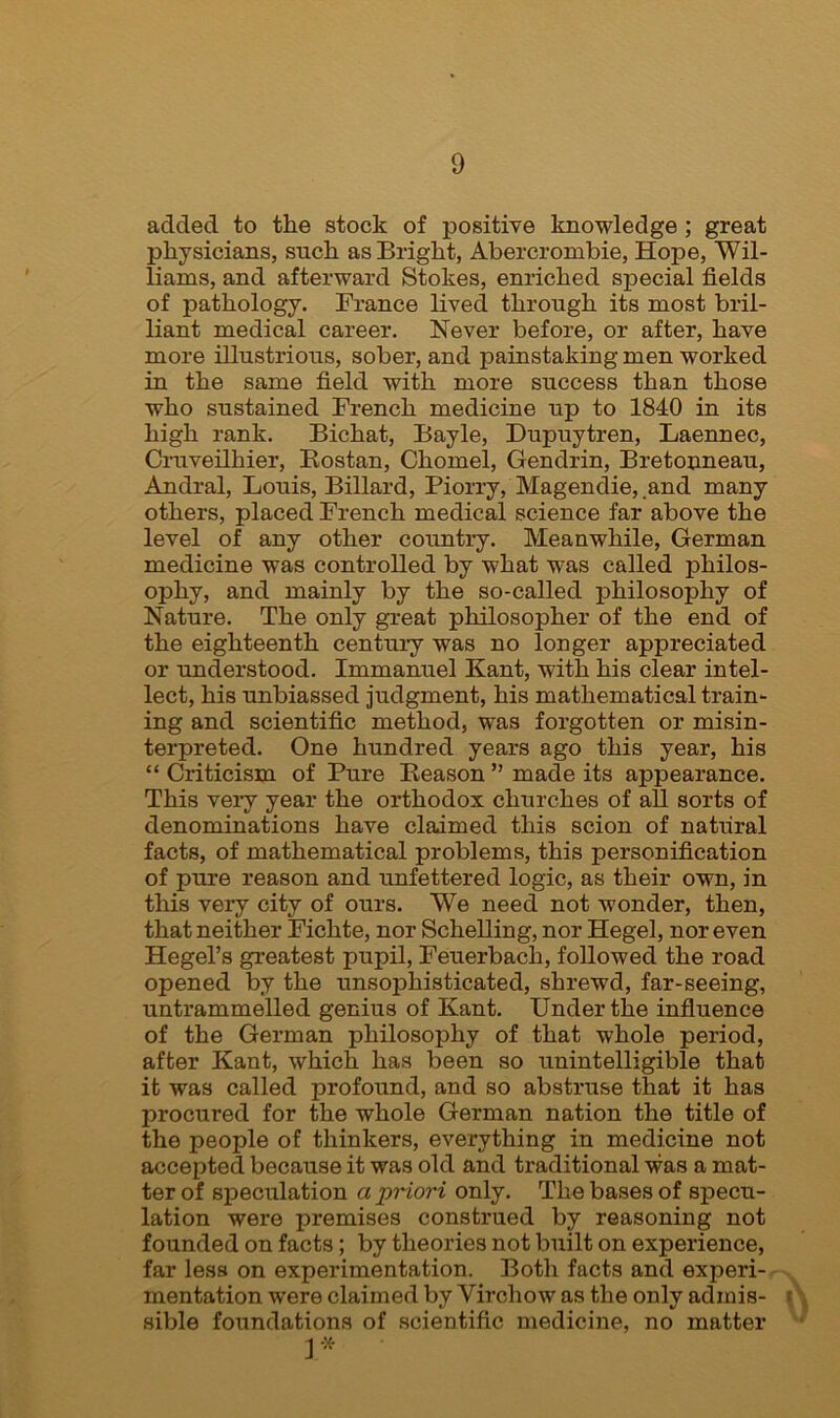 added to the stock of positive knowledge ; great physicians, such as Bright, Abercrombie, Hope, Wil- liams, and afterward Stokes, enriched special fields of pathology. France lived through its most bril- liant medical career. Never before, or after, have more illustrious, sober, and painstaking men worked in the same field with more success than those who sustained French medicine up to 1840 in its high rank. Bichat, Bayle, Dupuytren, Laennec, Cruveilhier, Bostan, Chomel, Gendrin, Bretonneau, Andral, Louis, Billard, Piorry, Magendie, and many others, placed French medical science far above the level of any other country. Meanwhile, German medicine was controlled by what was called philos- ophy, and mainly by the so-called philosophy of Nature. The only great philosopher of the end of the eighteenth century was no longer appreciated or understood. Immanuel Kant, with his clear intel- lect, his unbiassed judgment, his mathematical train- ing and scientific method, was forgotten or misin- terpreted. One hundred years ago this year, his “ Criticism of Pure Reason ” made its appearance. This very year the orthodox churches of all sorts of denominations have claimed this scion of natiiral facts, of mathematical problems, this personification of pure reason and unfettered logic, as their own, in this very city of ours. We need not wonder, then, that neither Fichte, nor Schelling, nor Hegel, nor even Hegel’s greatest pupil, Feuerbach, followed the road opened by the unsophisticated, shrewd, far-seeing, untrammelled genius of Kant. Under the influence of the German philosophy of that whole period, after Kant, which has been so unintelligible that it was called profound, and so abstruse that it has procured for the whole German nation the title of the people of thinkers, everything in medicine not accepted because it was old and traditional was a mat- ter of speculation a priori only. The bases of specu- lation were premises construed by reasoning not founded on facts; by theories not built on experience, far less on experimentation. Both facts and experi- mentation were claimed by Virchow as the only admis- ; sible foundations of scientific medicine, no matter I*