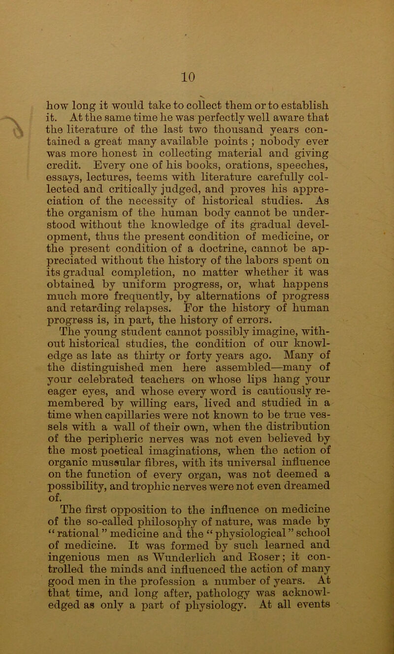 how long it would take to collect them or to establish it. At the same time he was perfectly well aware that the literature of the last two thousand years con- tained a great many available points ; nobody ever was more honest in collecting material and giving credit. Every one of his books, orations, speeches, essays, lectures, teems with literature carefully col- lected and critically judged, and proves his appre- ciation of the necessity of historical studies. As the organism of the human body cannot be under- stood without the knowledge of its gradual devel- opment, thus the present condition of medicine, or the present condition of a doctrine, cannot be ap- preciated without the history of the labors spent on its gradual completion, no matter whether it was obtained by uniform progress, or, what happens much more frequently, by alternations of progress and retarding relapses. For the history of human progress is, in part, the history of errors. The young student cannot possibly imagine, with- out historical studies, the condition of our knowl- edge as late as thirty or forty years ago. Many of the distinguished men here assembled—many of your celebrated teachers on whose lips hang your eager eyes, and whose every word is cautiously re- membered by willing ears, lived and studied in a time when capillaries were not known to be true ves- sels with a wall of their own, when the distribution of the peripheric nerves was not even beheved by the most poetical imaginations, when the action of organic mussular fibres, with its universal influence on the function of every organ, was not deemed a possibility, and trophic nerves were not even dreamed of. The first opposition to the influence on medicine of the so-called philosophy of nature, was made by “ rational ” medicine and the “ physiological ” school of medicine. It was formed by such learned and ingenious men as Wunderlich and Roser; it con- trolled the minds and influenced the action of many good men in the profession a number of years. At that time, and long after, pathology was acknowl- edged as only a part of physiology. At all events